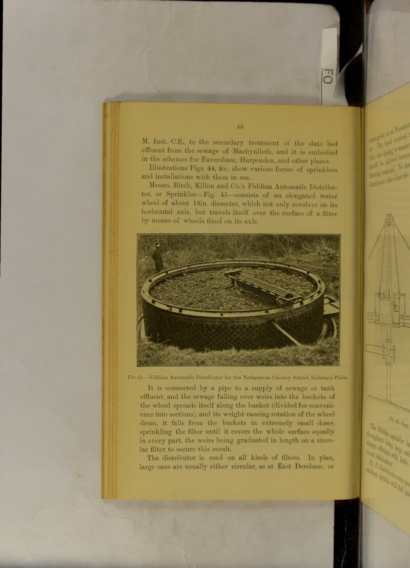 M. Inst. C.E., to the secondary treatment of the slate bed effluent from the sewage of Machynlleth, and it is embodied in the schemes for Faversham, Harpenden, and other places. Illustrations Figs. 44, &c, show various forms of sprinklers and installations with them in use. Messrs. Birch, Ivillon and Co.’s Fiddian Automatic Distribu- tor, or Sprinkler—Fig. 45—consists of an elongated water wheel of about ISin. diameter, which not only revolves on its horizontal axis, but travels itself over the surface of a filter by means of wheels fixed on its axle. Fig 45.—Fiddian Automatic Distributor for the Netheravon Cavalry School. Salisbury Plain. It is connected by a pipe to a supply of sewage or tank effluent, and the sewage falling over weirs into the buckets of the wheel spreads itself along the bucket (divided for conveni- ence into sections), and its weight causing rotation of the wheel drum, it falls from the buckets in extremely small doses, sprinkling the filter until it covers the whole surface equally in every part, the weirs being graduated in length on a circu- lar filter to secure this result. The distributor is used on all kinds of filters. In plan, large ones are usually either circular, as at East Dereham, or