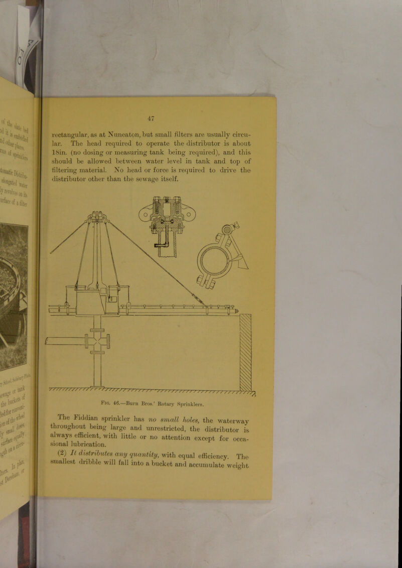4 io. 46.—Burn Bros.’ Rotary Sprinklers. The Fiddian sprinkler has no small holes, the waterway throughout being large and unrestricted, the distributor is always efficient, with little or no attention except for occa- sional lubrication. (2) It distributes any quantity, with equal efficiency. The smallest dribble will fall into a bucket and accumulate weight rectangular, as at Nuneaton, but small filters are usually circu- lar. The head required to operate the distributor is about LSin. (no dosing or measuring tank being required), and this should be allowed between water level in tank and top of filtering material. No head or force is required to drive the distributor other than the sevrage itself.