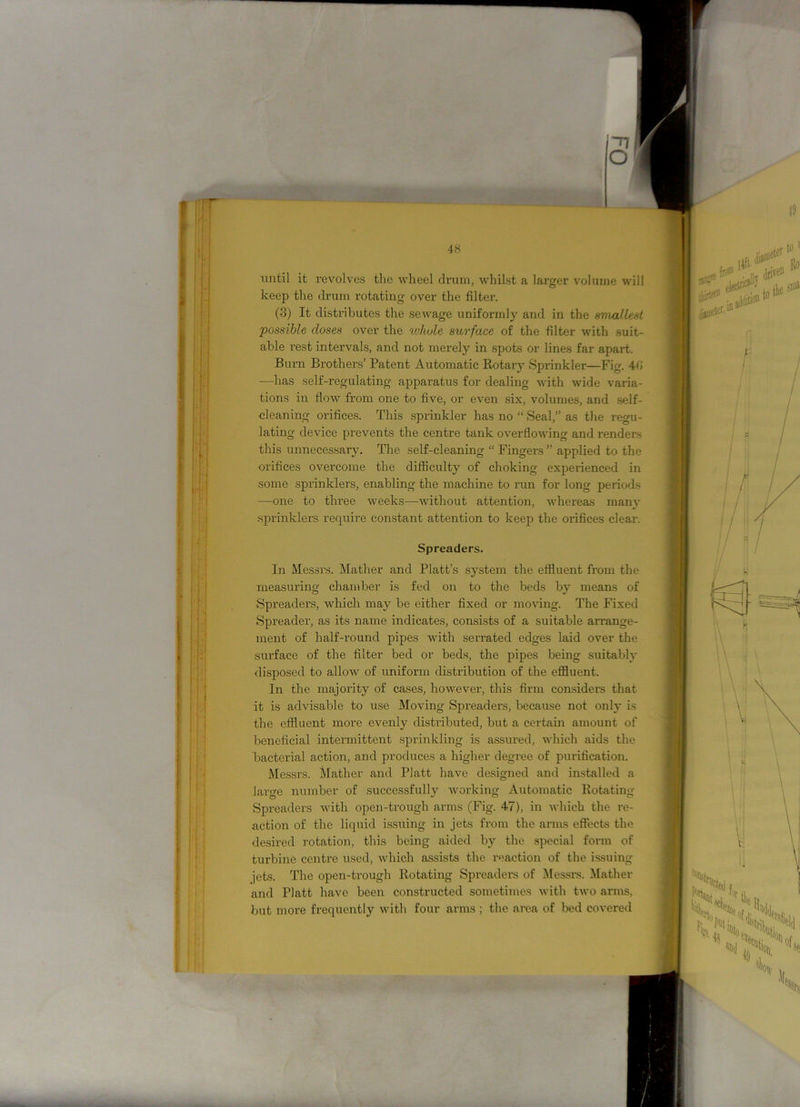 ^7 O 48 until it revolves the wheel drum, whilst a larger volume will keep the drum rotating over the filter. (3) It distributes the sewage uniformly and in the smallest possible doses over the ivliule surface of the filter with suit- able rest intervals, and not merely in spots or lines far apart. Burn Brothers’ Patent Automatic Rotary Sprinkler—Fig. 40 —has self-regulating apparatus for dealing with wide varia- tions in flow from one to five, or even six, volumes, and self- cleaning orifices. This sprinkler has no “ Seal,” as the regu- lating device prevents the centre tank overflowing and renders this unnecessary. The self-cleaning “ Fingers ” applied to the orifices overcome the difficulty of choking experienced in some sprinklers, enabling the machine to run for long periods —one to three weeks—without attention, whereas many sprinklers require constant attention to keep the orifices clear. Spreaders. In Messrs. Mather and Platt’s system the effluent from the measuring chamber is fed on to the beds by means of Spreaders, which may be either fixed or moving. The Fixed Spreader, as its name indicates, consists of a suitable arrange- ment of half-round pipes with serrated edges laid over the surface of the filter bed or beds, the pipes being suitably disposed to allow of uniform distribution of the effluent. In the majority of cases, however, this firm considers that it is advisable to use Moving Spreaders, because not only is the effluent more evenly distributed, but a certain amount of beneficial intermittent sprinkling is assured, which aids the bacterial action, and produces a higher degree of purification. Messrs. Mather and Platt have designed and installed a large number of successfully working Automatic Rotating Spreaders with open-trough arms (Fig. 47), in which the re- action of the liquid issuing in jets from the arms effects the desired rotation, this being aided by the special form of turbine centre used, which assists the reaction of the issuing jets. The open-trough Rotating Spreaders of Messrs. Mather and Platt have been constructed sometimes with two arms, but more frequently with four arms ; the area of bed covered