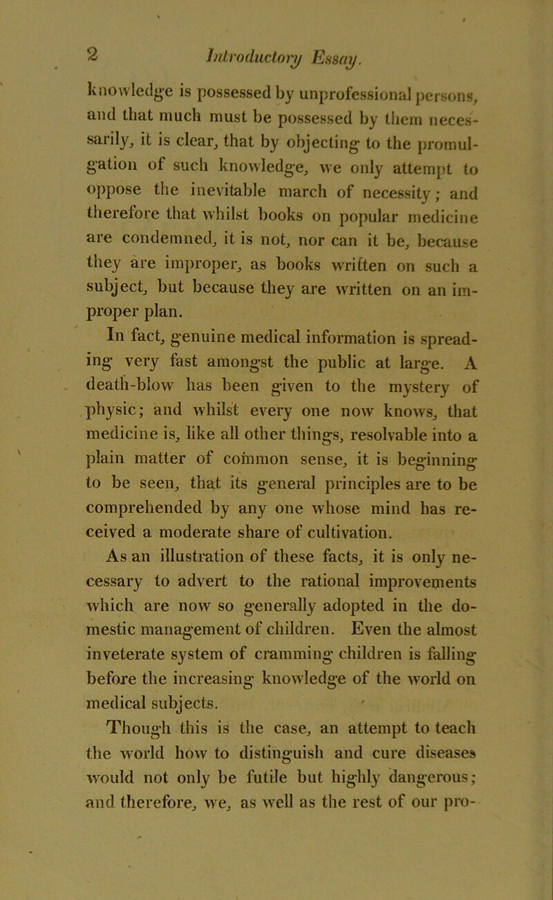 knowledge is possessed by unprofessional persons, and that much must be possessed by them neces- sarily, it is clear, that by objecting to the promul- gation of such knowledge, we only attempt to oppose the inevitable march of necessity; and therefore that whilst books on popular medicine are condemned, it is not, nor can it be, because they are improper, as books written on such a subject, but because they are written on an im- proper plan. In fact, genuine medical information is spread- ing very fast amongst the public at large. A death-blow has been given to the mystery of physic; and whilst every one now knows, that medicine is, like all other things, resolvable into a plain matter of common sense, it is beginning to be seen, that its general principles are to be comprehended by any one whose mind has re- ceived a moderate share of cultivation. As an illustration of these facts, it is only ne- cessary to advert to the rational improvements which are now so generally adopted in the do- mestic management of children. Even the almost inveterate system of cramming children is falling before the increasing knowledge of the world on medical subjects. Though this is the case, an attempt to teach the world how to distinguish and cure diseases would not only be futile but highly dangerous; and therefore, we, as well as the rest of our pro-