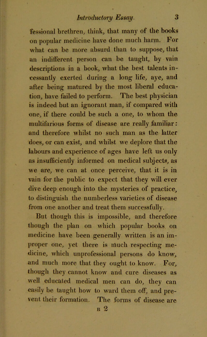 fessional brethren, think, that many of the books on popular medicine have done much harm. For what can be more absurd than to suppose, that an indifferent person can be taught, by vain descriptions in a book, what the best talents in- cessantly exerted during a long life, aye, and after being matured by the most liberal educa- tion, have failed to perform. The best physician is indeed but an ignorant man, if compared with one, if there could be such a one, to whom the multifarious forms of disease are really familiar: and therefore whilst no such man as the latter does, or can exist, and whilst we deplore that the labours and experience of ages have left us only as insufficiently informed on medical subjects, as we are, we can at once perceive, that it is in vain for the public to expect that they will ever dive deep enough into the mysteries of practice, to distinguish the numberless varieties of disease from one another and treat them successfully. But though this is impossible, and therefore though the plan on which popular books on medicine have been generally written is an im- proper one, yet there is much respecting me- dicine, which unprofessional persons do know, and much more that they ought to know. For, though they cannot know and cure diseases as well educated medical men can do, they can easily be taught how to ward them off, and pre- vent their formation. The forms of disease are