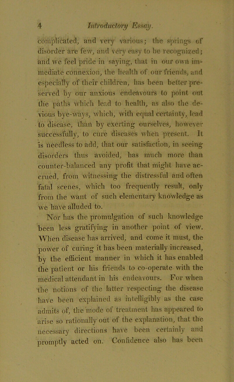 complicated, and very various; the springs of disorder are few, and very easy to be recognized; and we feel pride in saying, that in our own im- mediate connexion, the health of our friends, and especially of their children, has been better pre- served by our anxious endeavours to point out the paths which lead to health, as also the de- vious bye-ways, which, with equal certainty, lead to disease, than by exerting ourselves, however successfully, to cure diseases when present. It is needless to add, that our satisfaction, in seeing disorders thus avoided, has much more than counter-balanced any profit that might have ac- crued, from witnessing the distressful and often fatal scenes, which too frequently result, only from the want of such elementary knowledge as we have alluded to. Nor has the promulgation of such knowledge been less gratifying in another point of view. When disease has arrived, and come it must, the power of curing it has been materially increased, by the efficient manner in which it has enabled the patient or his friends to co-operate with the medical attendant in his endeavours. For when the notions of the latter respecting the disease have been explained as intelligibly as the case admits of, the mode of treatment has appeared to arise so rationally out of the explanation, that the necessary directions have been certainly and promptly acted on. Confidence also has been