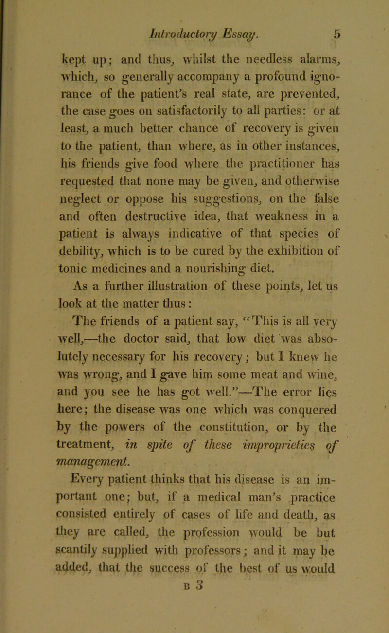 kept up; and thus, whilst the needless alarms, which, so generally accompany a profound igno- rance of the patient's real state, are prevented, the case goes on satisfactorily to all parties: or at least, a much better chance of recovery is given to the patient, than where, as in other instances, his friends give food where the practitioner has requested that none may be given, and otherwise neglect or oppose his suggestions, on the false and often destructive idea, that weakness in a patient is always indicative of that species of debility, which is to be cured by the exhibition of tonic medicines and a nourishing diet. As a further illustration of these points, let us look at the matter thus: The friends of a patient say, “This is all very well,—the doctor said, that low diet was abso- lutely necessary for his recovery; but I knew he was wrong, and I gave him some meat and wine, and you see he has got Avell.—The error lies here; the disease was one which was conquered by the powers of the constitution, or by the treatment, in spile of these improprieties of management. Every patient thinks that his disease is an im- portant one; but, if a medical man's practice consisted entirely of cases of life and death, as they are called, the profession would be but scantily supplied with professors; and it may be added, that the success of the best of us would