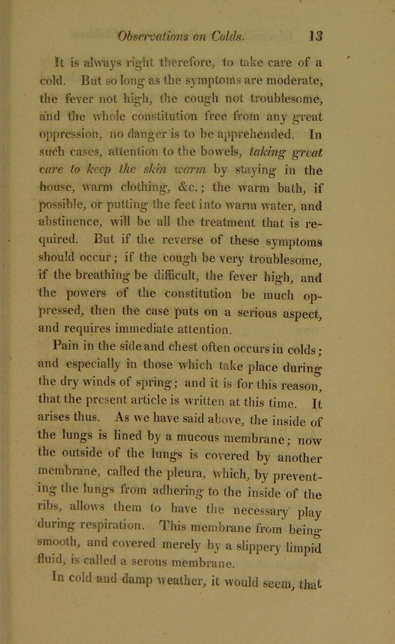 It is always right therefore., to hike care of a cold. But so long as the symptoms are moderate, the fever not high, the cough not troublesome, and the whole constitution free from any great oppression, no danger is to be apprehended. In such cases, attention to the bowels, taking great care to keep the skin warm by staying in the house, warm clothing, &c.; the warm bath, if possible, or putting the feet into warm water, and abstinence, will be all the treatment that is re- quired. But if the reverse of these symptoms should occur; if the cough be very troublesome, if the breathing be difficult, the fever high, and the powers of the constitution be much op- pressed, then the case puts on a serious aspect, and requires immediate attention. Pain in the side and chest often occurs in colds; and especially in those which take place during the dry winds of spring; and it is for this reason, that the present article is written at this time. It arises thus. As we have said above, the inside of the lungs is lined by a mucous membrane; now e of the lunbs is covered by another membrane, called the pleura, which, by prevent- ing the lungs from adhering to the inside of the ribs, allows them to have the necessary play during respiration. This membrane from being- smooth, and covered merely by a slippery limpid fluid, is called a serous membrane. In cold and damp weather, it would seem, that