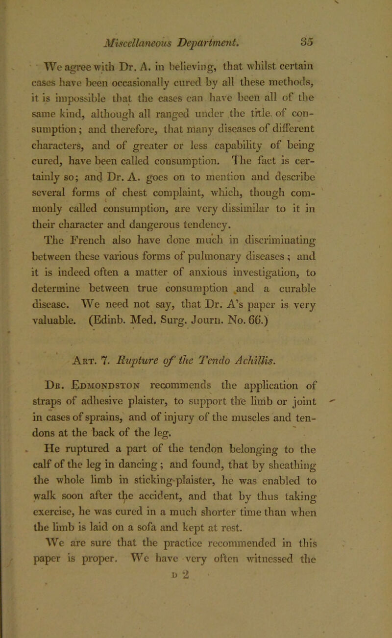 We agree with Dr. A. in believing, that whilst certain cases have been occasionally cured by all these methods, it is impossible that the cases can have been all of the same kind, although all ranged under the title of con- sumption ; and therefore, that many diseases of different characters, and of greater or less capability of being cured, have been called consumption. The fact is cer- tainly so; and Dr. A. goes on to mention and describe several forms of chest complaint, which, though com- monly called consumption, are very dissimilar to it in their character and dangerous tendency. The French also have done much in discriminating between these various forms of pulmonary diseases ; and it is indeed often a matter of anxious investigation, to determine between true consumption and a curable disease. We need not say, that Dr. A’s paper is very valuable. (Edinb. Med. Surg. Journ. No. GO.) Art. 7. Rupture of the Tcndo A chillis. Dr. Edmondston recommends the application of straps of adhesive plaister, to support the limb or joint in cases of sprains, and of injury of the muscles and ten- dons at the back of the leg. He ruptured a part of the tendon belonging to the calf of the leg in dancing; and found, that by sheathing the whole limb in sticking-plaister, he was enabled to walk soon after the accident, and that by thus taking exercise, he was cured in a much shorter time than when the limb is laid on a sofa and kept at rest. We are sure that the practice recommended in this paper is proper. We have very often witnessed the n 2