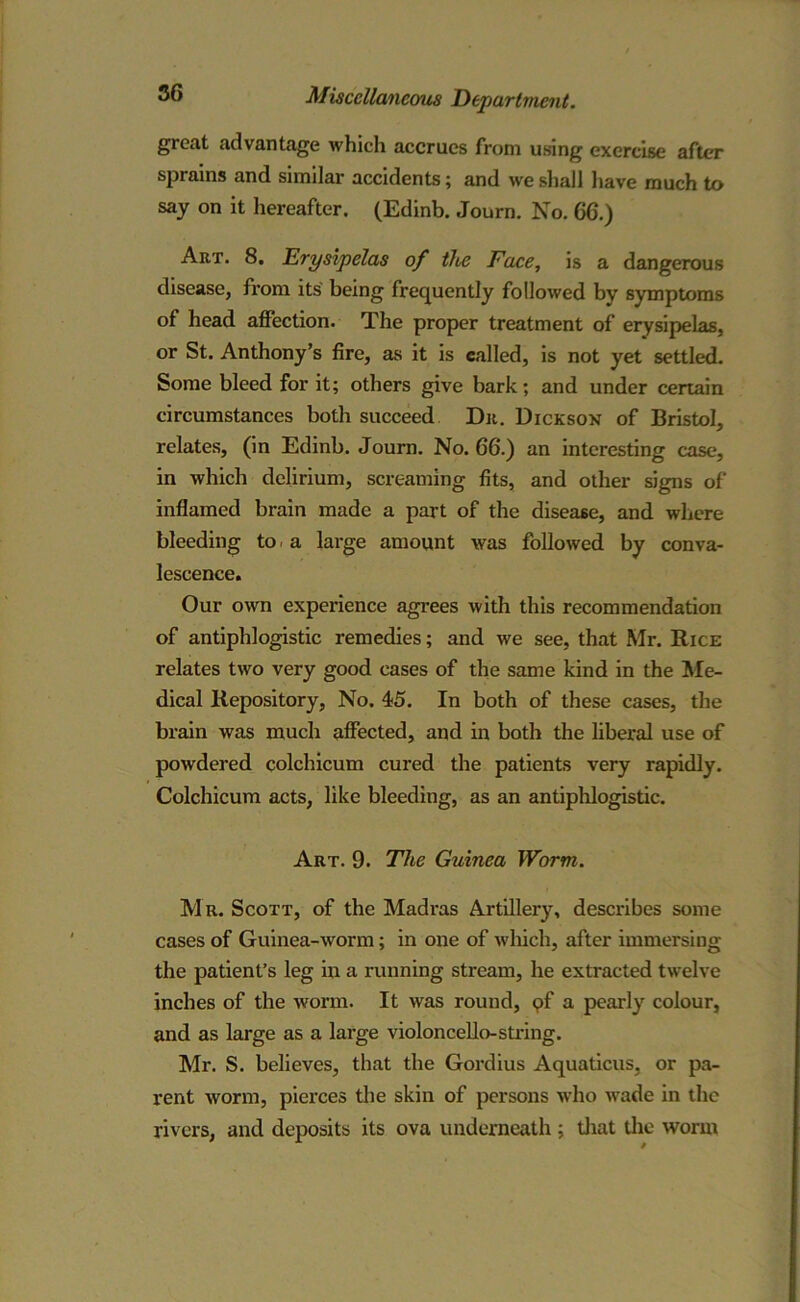 great advantage which accrues from using exercise after sprains and similar accidents; and we shall have much to say on it hereafter. (Edinb. Journ. No. 66.) Art. 8. Erysipelas of tlbe Face, is a dangerous disease, from its being frequently followed by symptoms of head affection. The proper treatment of erysipelas, or St. Anthony’s fire, as it is called, is not yet settled. Some bleed for it; others give bark; and under certain circumstances both succeed Dr. Dickson of Bristol, relates, (in Edinb. Journ. No. 66.) an interesting case, in which delirium, screaming fits, and other signs of inflamed brain made a part of the disease, and where bleeding to a large amount was followed by conva- lescence. Our own experience agrees with this recommendation of antiphlogistic remedies; and we see, that Mr. Rice relates two very good cases of the same kind in the Me- dical Repository, No. 45. In both of these cases, the brain was much affected, and in both the liberal use of powdered colchicum cured the patients very rapidly. Colchicum acts, like bleeding, as an antiphlogistic. Art. 9. The Guinea Worm. Mr. Scott, of the Madras Artillery, describes some cases of Guinea-worm; in one of which, after immersing the patient’s leg in a running stream, he extracted twelve inches of the worm. It was round, pf a pearly colour, and as large as a large violoncello-string. Mr. S. believes, that the Gordius Aquaticus, or pa- rent worm, pierces the skin of persons who vTade in the rivers, and deposits its ova underneath ; that the worm