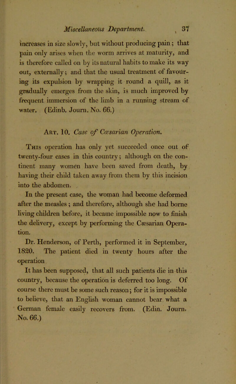 increases in size slowly, blit without producing pain; that pain only arises when the worm arrives at maturity, and is therefore called on by its natural habits to make its way out, externally; and that the usual treatment of favour- ing its expulsion by wrapping it round a quill, as it gradually emerges from the skin, is much improved by frequent immersion of the limb in a running sti'eam of water. (Edinb. Journ. No. 66.) Aiit. 10. Case of Caesarian Operation. This operation has only yet succeeded once out of twenty-four cases in this country; although on the con- tinent many women have been saved from death, by having their child taken away from them by this incision into the abdomen. In the present case, the woman had become deformed after the measles ; and therefore, although she had borne living children before, it became impossible now to finish the delivery, except by performing the Caesarian Opera- tion. Dr. Henderson, of Perth, performed it in September, 1820. The patient died in twenty hours after the operation It has been supposed, that all such patients die in this country, because the operation is deferred too long. Of course there must be some such reason; for it is impossible to believe, that an English woman cannot bear what a German female easily recovers from. (Edin. Journ. No. 66.)