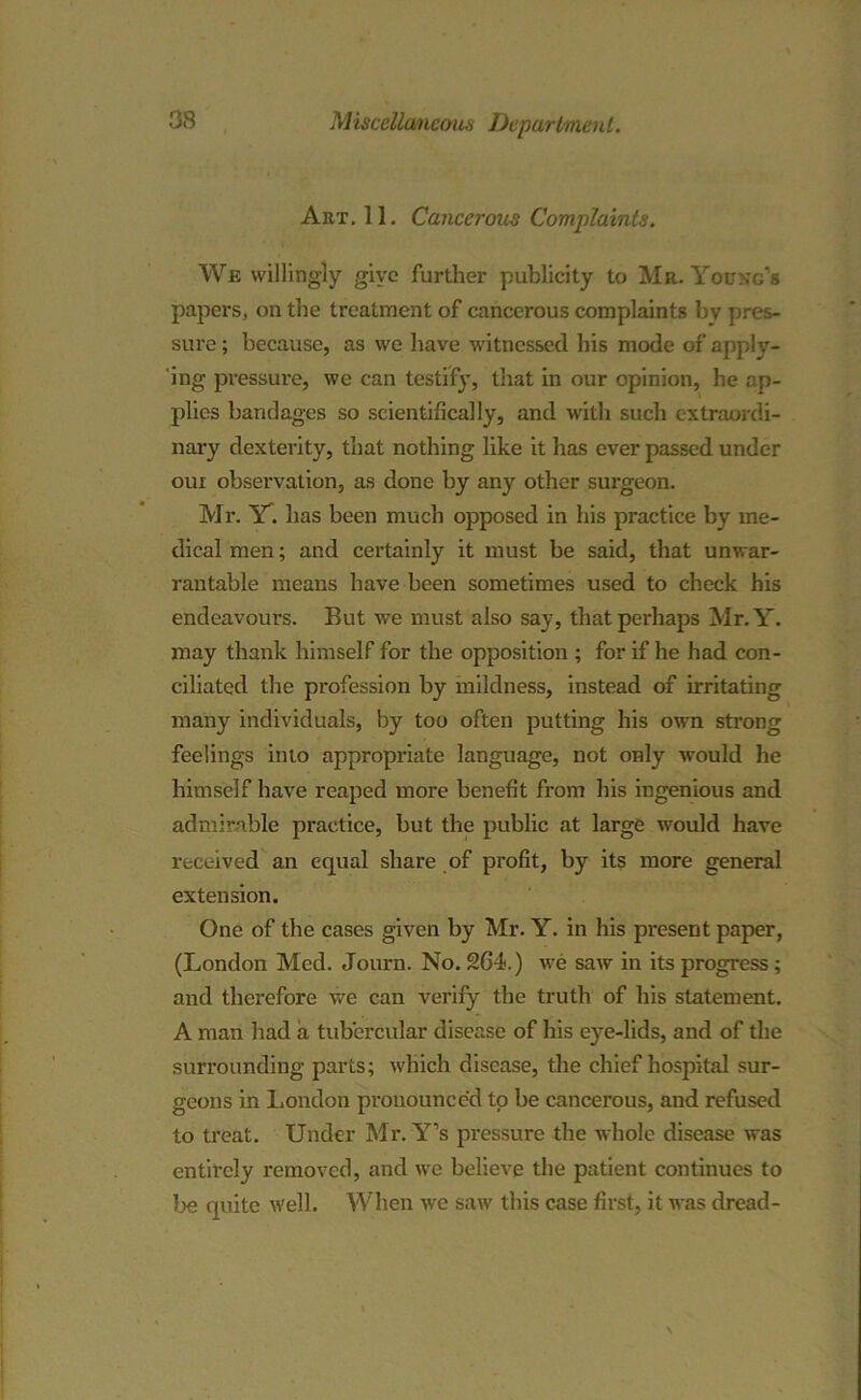 Art. 11. Cancerous Complaints. We willingly give further publicity to Mr. Young's papers, on the treatment of cancerous complaints bv pres- sure; because, as we have witnessed bis mode of apply- ing pressure, we can testify, that in our opinion, he ap- plies bandages so scientifically, and with such extraordi- nary dexterity, that nothing like it has ever passed under oui observation, as done by any other surgeon. Mr. Y'. has been much opposed in his practice by me- dical men; and certainly it must be said, that unwar- rantable means have been sometimes used to check his endeavours. But we must also say, that perhaps Mr.Y. may thank himself for the opposition ; for if he had con- ciliated the profession by mildness, instead of irritating many individuals, by too often putting his own strong feelings into appropriate language, not only wrould he himself have reaped more benefit from his ingenious and admirable practice, but the public at large would have received an equal share of profit, by its more general extension. One of the cases given by Mr. Y. in his present paper, (London Med. Journ. No. 264.) we saw in its progress; and therefore we can verify the truth of his statement. A man had a tubercular disease of his eye-lids, and of the surrounding parts; which disease, the chief hospital sur- geons in London pronounced to be cancerous, and refused to treat. Under Mr.Y’s pressure the whole disease was entirely removed, and we believe the patient continues to be quite well. When we saw this case first, it was dread-
