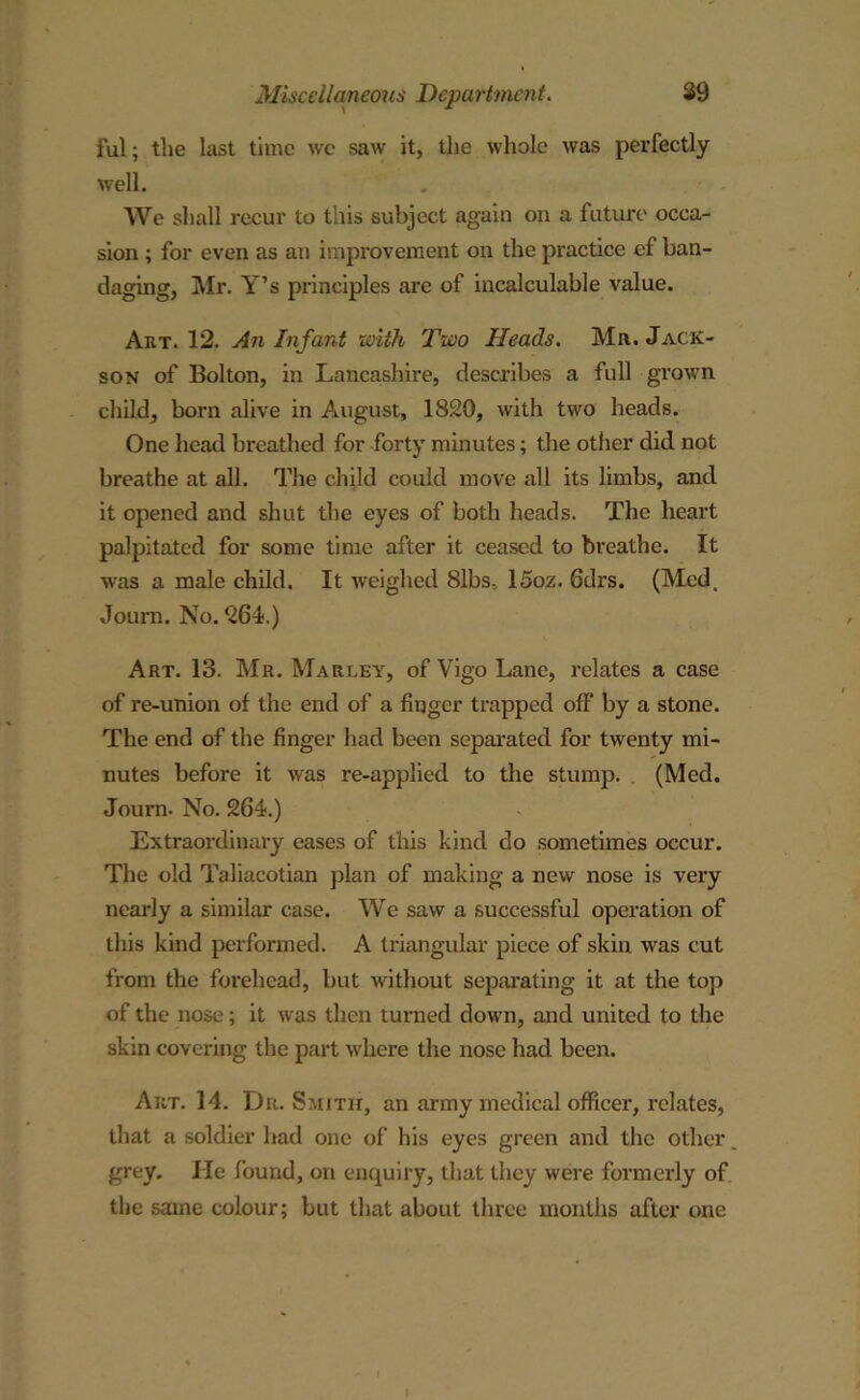ful; the last time we saw it, the whole was perfectly well. We shall recur to this subject again on a future occa- sion ; for even as an improvement on the practice ef ban- daging, Mr. Y’s principles are of incalculable value. Art. 12. An Infant with Two Heads. Mr. Jack- son of Bolton, in Lancashire, describes a full grown child, born alive in August, 1820, with two heads. One head breathed for forty minutes; the other did not breathe at all. The child could move all its limbs, and it opened and shut the eyes of both heads. The heart palpitated for some time after it ceased to breathe. It was a male child. It weighed 8lbs, 15oz. Gdrs. (Med. Journ. No. 264.) Art. 13. Mr. Marley, of Vigo Lane, relates a case of re-union of the end of a finger trapped off by a stone. The end of the finger had been separated for twenty mi- nutes before it was re-applied to the stump. (Med. Journ. No. 264.) Extraordinary eases of this kind do sometimes occur. The old Taliacotian plan of making a new nose is very nearly a similar case. We saw a successful operation of this kind performed. A triangular piece of skin was cut from the forehead, but without separating it at the top of the nose; it was then turned down, and united to the skin covering the part where the nose had been. Art. 14. Dr-Smith, an army medical officer, relates, that a soldier had one of his eyes green and the other grey. He found, on enquiry, that they were formerly of the same colour; but that about three months after one I