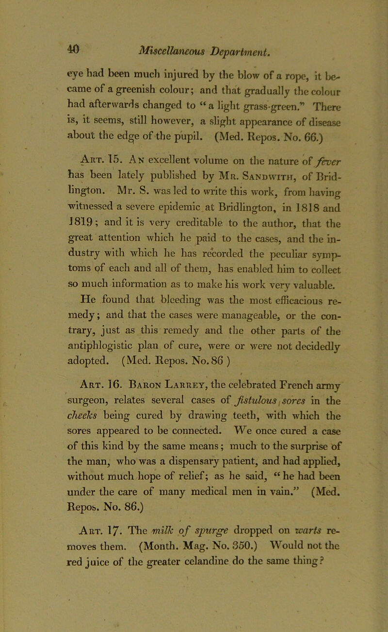 eye had been much injured by the blow of a rope, it be- came of a greenish colour; and that gradually the colour had afterwards changed to “ a light grass-green.” There is, it seems, still however, a slight appearance of disease about the edge of the pupil. (Med. Repos. No. 66.) Art. 15. An excellent volume on the nature of fever has been lately published by Mr. Sandwith, of Brid- lington. Mr. S. was led to write this work, from having witnessed a severe epidemic at Bridlington, in 1818 and 1819; and it is very creditable, to the author, that the great attention which he paid to the cases, and the in- dustry with which he has recorded the peculiar symp- toms of each and all of them, has enabled him to collect so much information as to make his work very valuable. He found that bleeding was the most efficacious re- medy ; and that the cases were manageable, or the con- trary, just as this remedy and the other parts of the antiphlogistic plan of cure, were or were not decidedly adopted. (Med. Repos. No.86 ) Art. 16. Baron Laruey, the celebrated French army surgeon, relates several cases of fistulous sores in the cheeks being cured by drawing teeth, with which the sores appeared to be connected. We once cured a case of this kind by the same means; much to the surprise of the man, who was a dispensary patient, and had applied, without much hope of relief; as he said, “ he had been under the care of many medical men in vain.” (Med. Repos. No. 86.) Art. 17- The milk of spurge dropped on warts re- moves them. (Month. Mag. No. 350.) Would not the red juice of the greater celandine do the same thing?