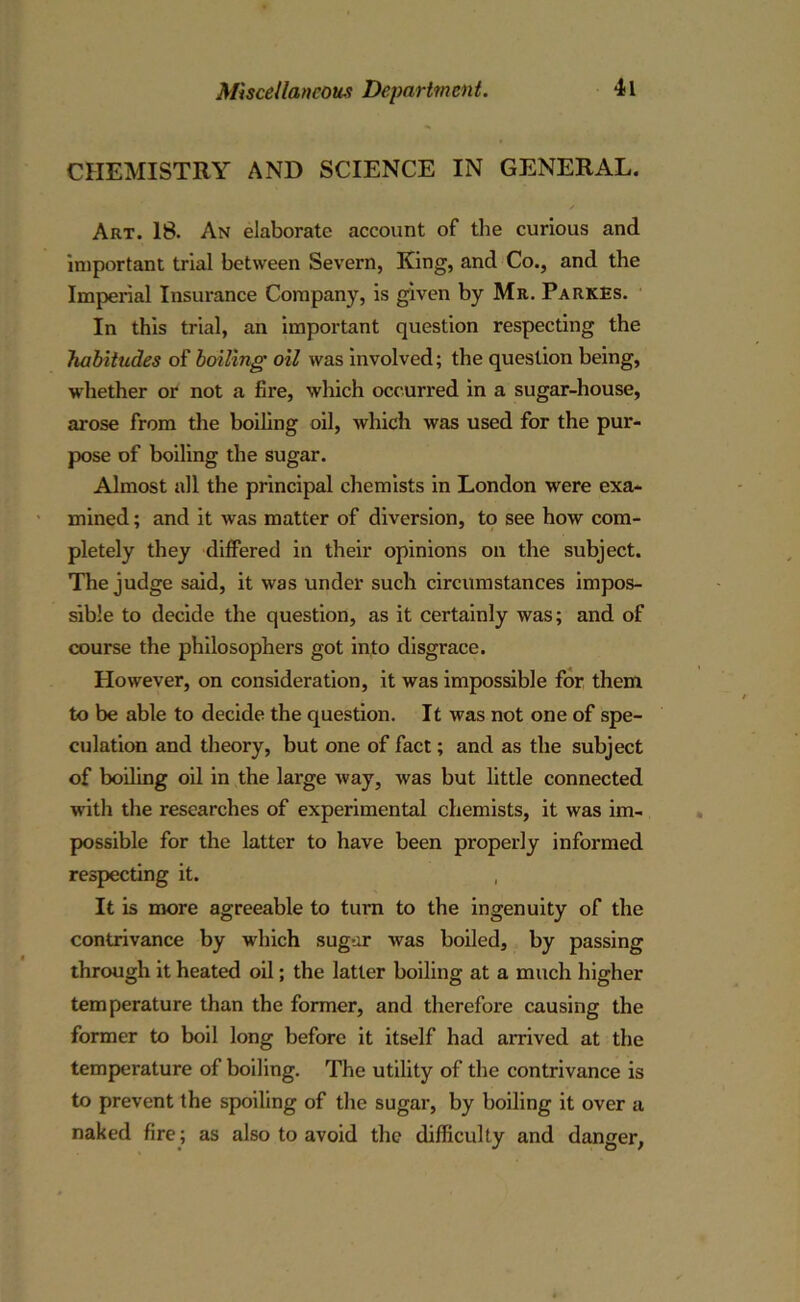 CHEMISTRY AND SCIENCE IN GENERAL. s Art. 18. An elaborate account of the curious and important trial between Severn, King, and Co., and the Imperial Insurance Company, is given by Mr. Parkes. In this trial, an important question respecting the habitudes of boiling oil was involved; the question being, whether or not a fire, which occurred in a sugar-house, arose from the boiling oil, which was used for the pur- pose of boiling the sugar. Almost all the principal chemists in London were exa- mined ; and it was matter of diversion, to see how com- pletely they differed in their opinions on the subject. The judge said, it was under such circumstances impos- sible to decide the question, as it certainly was; and of course the philosophers got into disgrace. However, on consideration, it was impossible for them to be able to decide the question. It was not one of spe- culation and theory, but one of fact; and as the subject of boiling oil in the large way, was but little connected with the researches of experimental chemists, it was im- possible for the latter to have been properly informed respecting it. It is more agreeable to turn to the ingenuity of the contrivance by which sugar was boiled, by passing through it heated oil; the latter boiling at a much higher temperature than the former, and therefore causing the former to boil long before it itself had arrived at the temperature of boiling. The utility of the contrivance is to prevent the spoiling of the sugar, by boiling it over a naked fire; as also to avoid the difficulty and danger,