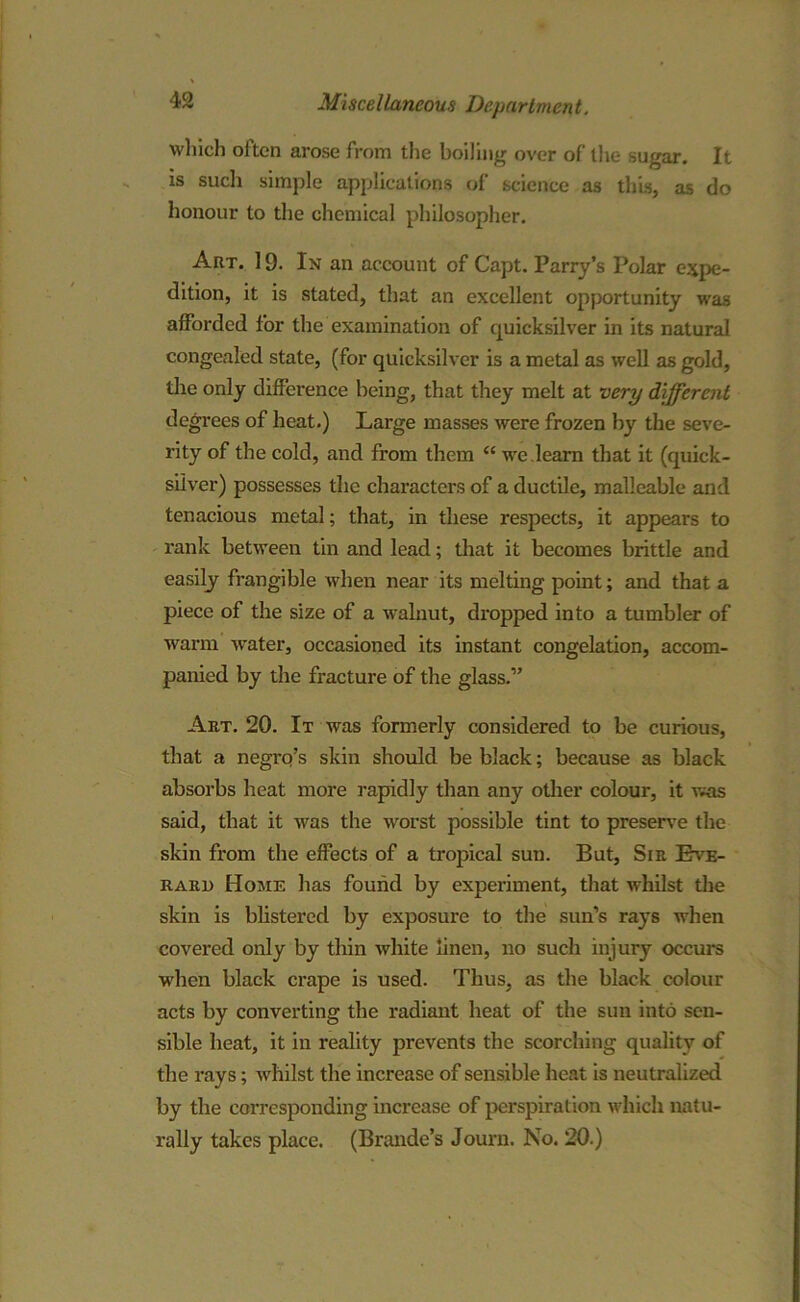 which often arose from the boiling over of the sugar. It is such simple applications of science as this, as do honour to the chemical philosopher. Art. 19. In an account of Capt. Parry’s Polar expe- dition, it is stated, that an excellent opportunity was afforded for the examination of quicksilver in its natural congealed state, (for quicksilver is a metal as well as gold, the only difference being, that they melt at very different degrees of heat.) Large masses were frozen by the seve- rity of the cold, and from them “ we .learn that it (quick- silver) possesses the characters of a ductile, malleable and tenacious metal; that, in these respects, it appears to rank between tin and lead; that it becomes brittle and easily frangible when near its melting point; and that a piece of the size of a walnut, dropped into a tumbler of warm water, occasioned its instant congelation, accom- panied by the fracture of the glass.” Art. 20. It was formerly considered to be curious, that a negrq’s skin should be black; because as black absorbs heat more rapidly than any other colour, it was said, that it was the worst possible tint to preserve the skin from the effects of a tropical sun. But, Sir Bve- rari) Home has found by experiment, that whilst the skin is blistered by exposure to the sun’s rays when covered only by thin white linen, no such injury occurs when black crape is used. Thus, as the black colour acts by converting the radiant heat of the sun into sen- sible heat, it in reality prevents the scorching quality of the rays; whilst the increase of sensible heat is neutralized by the corresponding increase of perspiration which natu- rally takes place. (Brande’s Journ. No. 20.)
