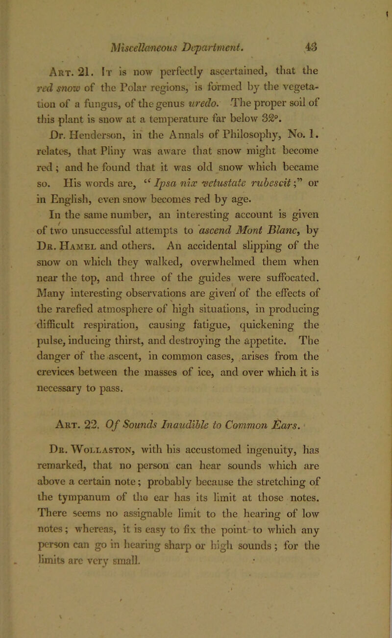 Art. 21. It is now perfectly ascertained, that the red snore of the Polar regions, is formed by the vegeta- tion of a fungus, of the genus uredo. The proper soil of this plant is snow at a temperature far below 32°. Dr. Henderson, in the Annals of Philosophy, No. 1. relates, that Pliny was aware that snow might become red; and he found that it was old snow which became so. Ilis words are, “ Ipsa nix vetustate rubcscitor in English, even snow becomes red by age. In the same number, an interesting account is given of two unsuccessful attempts to ascend Mont Blanc, by Dr. Hamel and others. An accidental slipping of the snow on which they walked, overwhelmed them when near the top, and three of the guides were suffocated. Many interesting observations are given' of the effects of the rarefied atmosphere of high situations, in producing difficult respiration, causing fatigue, quickening the pulse, inducing thirst, and destroying the appetite. The danger of the ascent, in common cases, arises from the crevices between the masses of ice, and over which it is necessary to pass. Art. 22. Of Sounds Inaudible to Common Ears. Dn. Wollaston, with his accustomed ingenuity, has remarked, that no person can hear sounds which are above a certain note; probably because the stretching of the tympanum of the ear has its limit at those notes. There seems no assignable limit to the hearing of low notes; whereas, it is easy to fix the point to which any person can go in hearing sharp or high sounds ; for the limits are very small.