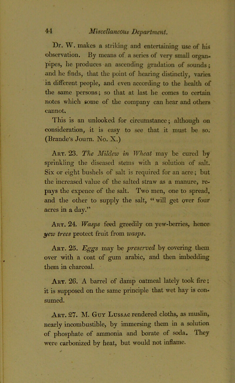 Dr. W. makes a striking and entertaining use of his observation. By means of a series of very small organ- pipes, he produces an ascending gradation of sounds; and he finds, that the point of hearing distinctly, varies in different people, and even according to the health of the same persons; so that at last he comes to certain notes which some of the company can hear and others cannot. This is an unlooked for circumstance; although on consideration, it is easy to see that it must be so. (Braude’s Journ. No. X.) Art. 23. The Mildew in Wheat may be cured by sprinkling the diseased stems with a solution of salt. Six or eight bushels of salt is required for an acre; but the increased value of the salted straw as a manure, re- pays the expence of the salt. Two men, one to spread, and the other to supply the salt, “will get over four acres in a day.” Art. 24. Wasps feed greedily on yew-berries, hence yew trees protect fruit from wasps. Art. 25. Eggs may be preserved by covering them over with a coat of gum arabic, and then imbedding them in charcoal. Art. 26. A barrel of damp oatmeal lately took fire; it is supposed on the same principle that wet hay is con- sumed. Art. 27. M. Guy Lussac rendered cloths, as muslin, nearly incombustible, by immersing them in a solution of phosphate of ammonia and borate of soda. They were carbonized by heat, but would not inflame.