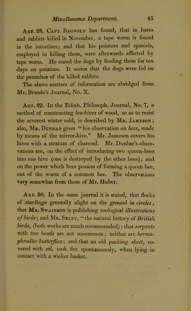 Art. 28. Capt. Bagnold has found, that in hares and rabbits killed in November, a tape worm is found in the intestines; and that his pointers and spaniels, employed in killing them, were afterwards affected by tape worm. He cured the dogs by feeding them for ten days on potatoes. It seems that the dogs were fed on the paunches of the killed rabbits. The above matters of information are abridged from Mr. Brande’s Journal, No. X. Art. 29. In the Edinb. Philosoph. Journal, No. 7, a method of constructing bee-hives of wood, so as to resist the severest winter cold, is described by Mr. Jameson ; also, Mr. Dunbar gives “ his observation on bees, made by means of the mirror-hive.” Mr. Jameson covers his hives with a stratum of charcoal. Mr. Dunbar’s obser- vations are, on the effect of introducing two queen-bees into one hive (one is destroyed by the other bees); and on the power which bees possess of forming a queen bee, out of the worm of a common bee. The observations vary somewhat from those of Mr. Huber. Art. 80. In the same journal it is stated, that flocks of starlings generally alight on the ground in circles; that Mr. Swainson is publishing zoological illustrations of birds-, and Mr. Selby, “ the natural history of British birds, (both works are much recommended): that serpents with two heads are not uncommon; neither are herma- phrodite butterflies; and that an old packing sheet, co- vered with oil, took fire spontaneously, when lying in contact with a wicker basket.