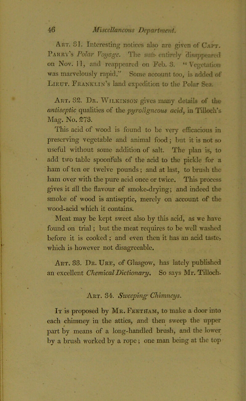 Art. 81. Interesting notices also are given of Capt. Parry’s Polar Voyage. The sun* entirely disappeared on Nov. 11, and reappeared on Feb. 3. “Vegetation was marvelously rapid.” Some account too, is added of Lieut. Franklin’s land expedition to the Polar Sea. Art. 32. Dr. Wilkinson gives many details of the antiseptic qualities of the pyroligneous acid, in Tilloch’s Mag. No. 273. This acid of wood is found to be very efficacious in preserving vegetable and animal food; but it is not so useful without some addition of salt. The plan is, to add two table spoonfuls of the acid to the pickle for a ham of ten or twelve pounds; and at last, to brush the ham over with the pure acid once or twice. This process gives it dll the flavour of smoke-drying; and indeed the smoke of wood is antiseptic, merely on account of the wood-acid which it contains. Meat may be kept sweet also by this acid, as we have found on trial; but the meat requires to be well washed before it is cooked ; and even then it has an acid taste, which is however not disagreeable. Art. 33. Dr. Ure, of Glasgow, has lately published an excellent Chemical Dictionary, So says Mr. Tilloch. v Art. 34. Sweeping Chimneys. It is proposed by Mr. Feetham, to 'make a door into each chimney in the attics, and then sweep the upper part by means of a long-handled brush, and the lower by a brush worked by a rope; one man being at the top