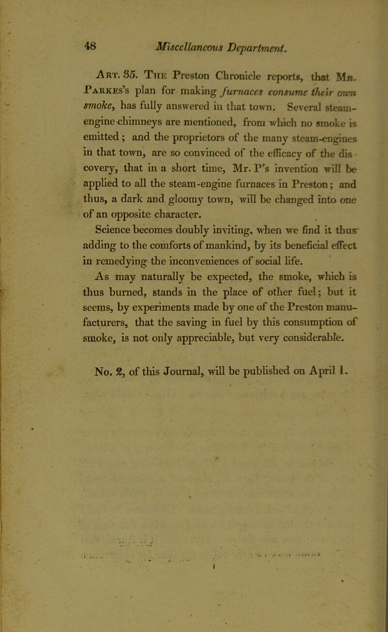 Art. 35. The Preston Chronicle reports, that Mr. Parkes’s plan for making furnaces consume their own smoke, has fully answered in that town. Several steam- engine ehimneys are mentioned, from which no smoke is emitted; and the proprietors of the many steam-engines in that town, are so convinced of the efficacy of the dis covery, that in a short time, Mr. P's invention will be applied to all the steam-engine furnaces in Preston; and thus, a dark and gloomy town, will be changed into one of an opposite character. Science becomes doubly inviting, when we find it thus adding to the comforts of mankind, by its beneficial effect in remedying the inconveniences of social life. As may naturally be expected, the smoke, which is thus burned, stands in the place of other fuel; but it seems, by experiments made by one of the Preston manu- facturers, that the saving in fuel by this consumption of smoke, is not only appreciable, but very considerable. No. SJ, of tins Journal, will be published on April 1. i