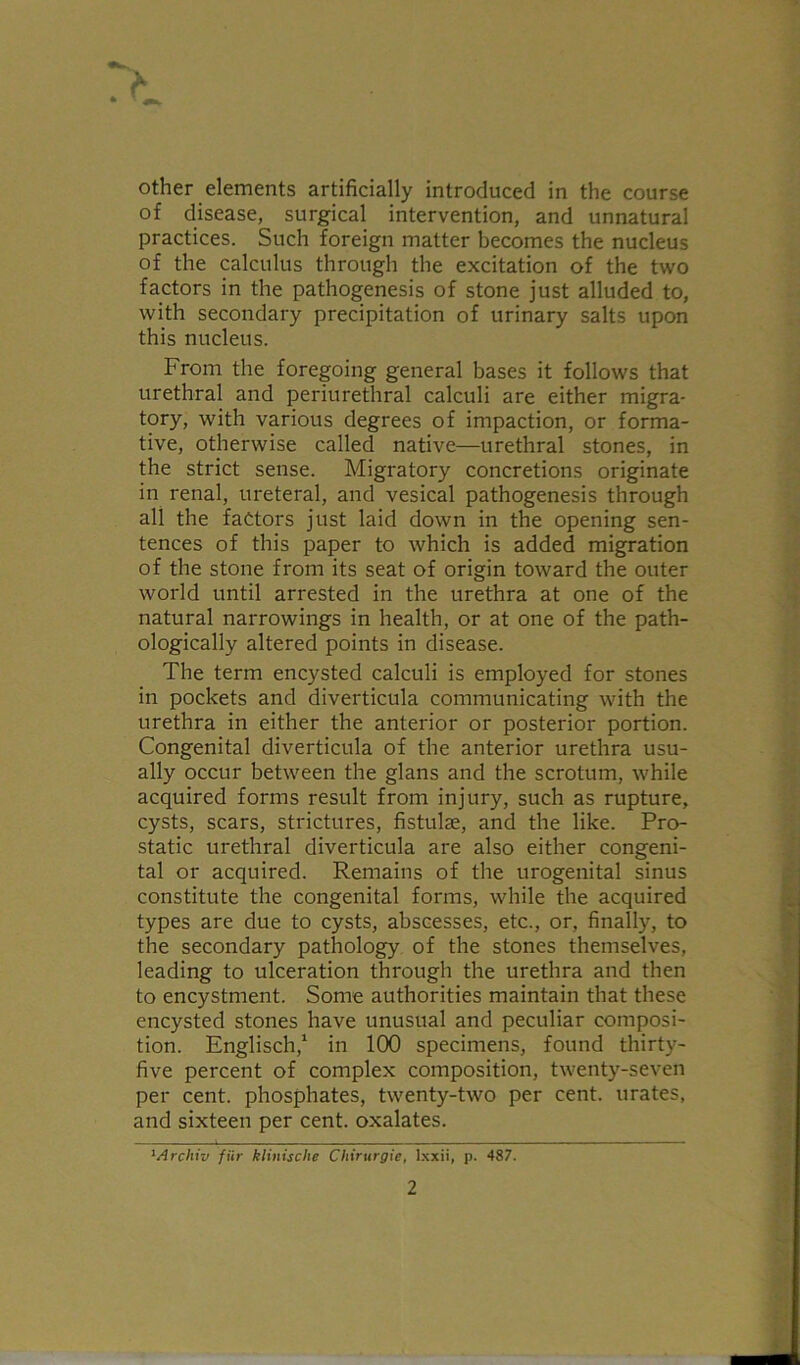 other elements artificially introduced in the course of disease, surgical intervention, and unnatural practices. Such foreign matter becomes the nucleus of the calculus through the excitation of the two factors in the pathogenesis of stone just alluded to, with secondary precipitation of urinary salts upon this nucleus. From the foregoing general bases it follows that urethral and periurethral calculi are either migra- tory, with various degrees of impaction, or forma- tive, otherwise called native—urethral stones, in the strict sense. Migratory concretions originate in renal, ureteral, and vesical pathogenesis through all the factors just laid down in the opening sen- tences of this paper to which is added migration of the stone from its seat of origin toward the outer world until arrested in the urethra at one of the natural narrowings in health, or at one of the path- ologically altered points in disease. The term encysted calculi is employed for stones in pockets and diverticula communicating with the urethra in either the anterior or posterior portion. Congenital diverticula of the anterior urethra usu- ally occur between the glans and the scrotum, while acquired forms result from injury, such as rupture, cysts, scars, strictures, fistulae, and the like. Pro- static urethral diverticula are also either congeni- tal or acquired. Remains of the urogenital sinus constitute the congenital forms, while the acquired types are due to cysts, abscesses, etc., or, finally, to the secondary pathology of the stones themselves, leading to ulceration through the urethra and then to encystment. Some authorities maintain that these encysted stones have unusual and peculiar composi- tion. Englisch,1 in 100 specimens, found thirty- five percent of complex composition, twenty-seven per cent, phosphates, twenty-two per cent, urates, and sixteen per cent, oxalates. 1Archiv fiir klinische Cliirurgie, lxxii, p. 487.