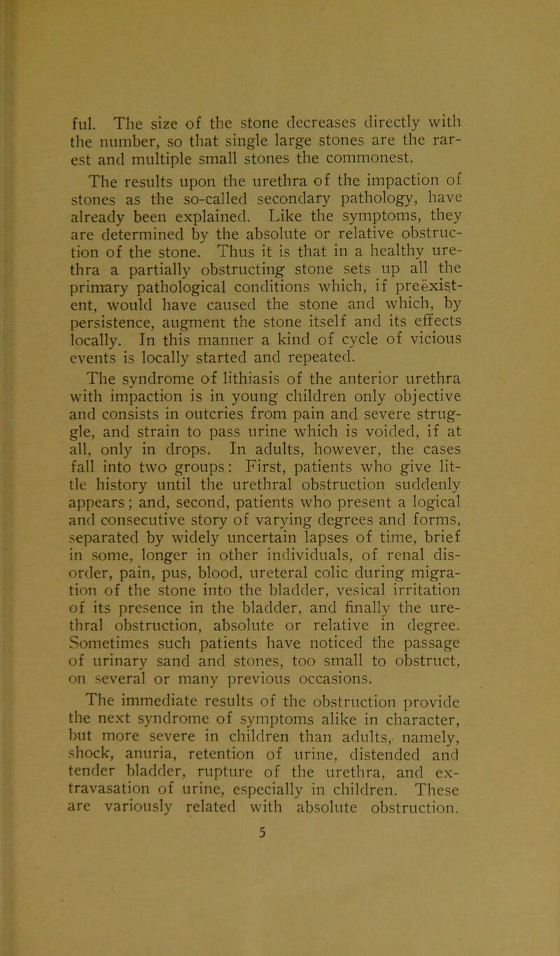 ful. The size of the stone decreases directly with the number, so that single large stones are the rar- est and multiple small stones the commonest. The results upon the urethra of the impaction of stones as the so-called secondary pathology, have already been explained. Like the symptoms, they are determined by the absolute or relative obstruc- tion of the stone. Thus it is that in a healthy ure- thra a partially obstructing stone sets up all the primary pathological conditions which, if preexist- ent. would have caused the stone and which, by persistence, augment the stone itself and its effects locally. In this manner a kind of cycle of vicious events is locally started and repeated. The syndrome of lithiasis of the anterior urethra with impaction is in young children only objective and consists in outcries from pain and severe strug- gle, and strain to pass urine which is voided, if at all, only in drops. In adults, however, the cases fall into two groups: First, patients who give lit- tle history until the urethral obstruction suddenly appears; and, second, patients who present a logical and consecutive story of varying degrees and forms, separated by widely uncertain lapses of time, brief in some, longer in other individuals, of renal dis- order, pain, pus, blood, ureteral colic during migra- tion of the stone into the bladder, vesical irritation of its presence in the bladder, and finally the ure- thral obstruction, absolute or relative in degree. Sometimes such patients have noticed the passage of urinary sand and stones, too small to obstruct, on several or many previous occasions. The immediate results of the obstruction provide the next syndrome of symptoms alike in character, but more severe in children than adults,- namely, shock, anuria, retention of urine, distended and tender bladder, rupture of the urethra, and ex- travasation of urine, especially in children. These are variously related with absolute obstruction.