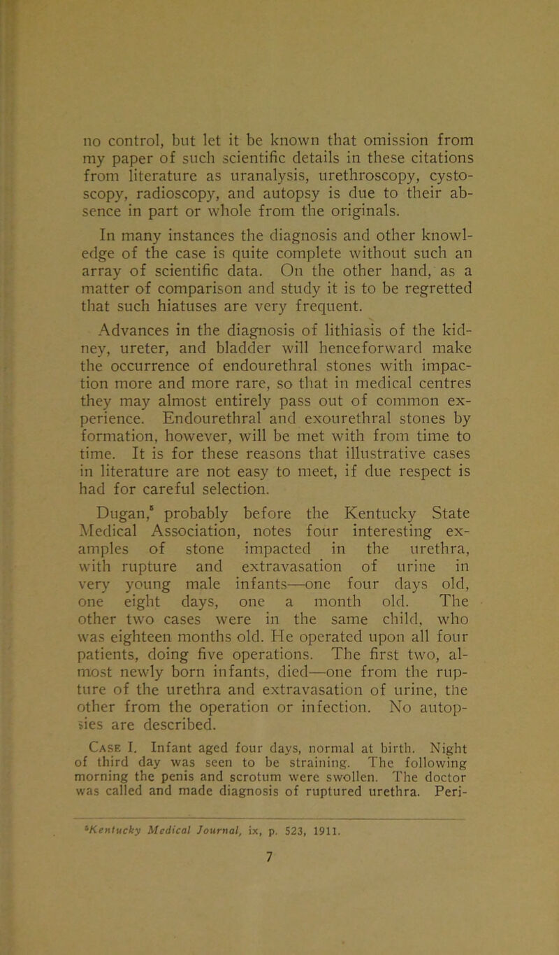 no control, but let it be known that omission from my paper of such scientific details in these citations from literature as uranalysis, urethroscopy, cysto- scopy, radioscopy, and autopsy is due to their ab- sence in part or whole from the originals. In many instances the diagnosis and other knowl- edge of the case is quite complete without such an array of scientific data. On the other hand, as a matter of comparison and study it is to be regretted that such hiatuses are very frequent. Advances in the diagnosis of lithiasis of the kid- ney, ureter, and bladder will henceforward make the occurrence of endourethral stones with impac- tion more and more rare, so that in medical centres they may almost entirely pass out of common ex- perience. Endourethral and exourethral stones by formation, however, will be met with from time to time. It is for these reasons that illustrative cases in literature are not easy to meet, if due respect is had for careful selection. Dugan,5 probably before the Kentucky State Medical Association, notes four interesting ex- amples of stone impacted in the urethra, with rupture and extravasation of urine in very young male infants—one four days old, one eight days, one a month old. The other two cases were in the same child, who was eighteen months old. He operated upon all four patients, doing five operations. The first two, al- most newly born infants, died—one from the rup- ture of the urethra and extravasation of urine, the other from the operation or infection. No autop- sies are described. Case I. Infant aged four days, normal at birth. Night of third day was seen to be straining. The following morning the penis and scrotum were swollen. The doctor was called and made diagnosis of ruptured urethra. Peri- *Kentucky Medical Journal, ix, p. 523, 1911.