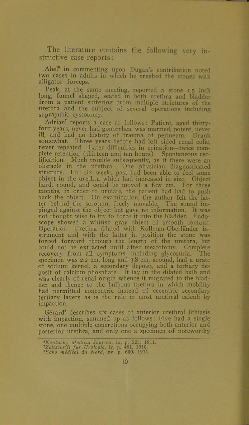 The literature contains the following very in- structive case reports: Abel8 in commenting upon Dugan’s contribution noted two cases in adults in which he crushed the stones with alligator forceps. Peak, at the same meeting, reported a stone 1.5 inch long, funnel shaped, seated in both urethra and bladder from a patient suffering from multiple strictures of the urethra and the subject of several operations including suprapubic cystotomy. Adrian’ reports a case as follows: Patient, aged thirty- four years, never had gonorrhea, was married, potent, never ill, and had no history of trauma of perineum. Drank somewhat. Three years before had left sided renal colic, never repeated. Later difficulties in urination—twice com- plete retention (thirteen and ten hours). Spontaneous rec- tification. Much trouble subsequently, as if there were an obstacle in the urethra. One physician diagnosticated stricture. For six weeks past bad been able to feel some object in the urethra which had increased in size. Object hard, round, and could be moved a few cm. For three months, in order to urinate, the patient had had to push back the object. On examination, the author felt the lat- ter behind the scrotum, freely movable. The sound im- pinged against the object but gave no information. It was not thought wise to try to force it into the bladder. Endo- scope showed a whitish gray object of smooth contour. Operation: Urethra dilated with Kollman-Oberlander in- strument and with the latter in position the stone was forced forward through the length of the urethra, but could not be extracted until after meatotomy. Complete recovery from all symptoms, including glycosuria. The specimen was 2.2 cm. long and 3.8 cm. around, had a urate of sodium kernel, a secondary deposit, and a tertiary de- posit of calcium phosphate. It lay in the dilated bulb and was clearly of renal origin whence it migrated to the blad- der and thence to the bulbous urethra in which mobility had permitted concentric instead of eccentric secondary tertiary layers as is the rule in most urethral calculi by impaction. Gerard8 describes six cases of anterior urethral lithiasis with impaction, summed up as follows: Five had a single stone, one multiple concretions occupying both anterior and posterior urethra, and only one a specimen of noteworthy 8Kentucky Medical Journal, ix, p. 523. 1911. 7Zeitsclirift fur Urologie, iv, p. 481, 1910. sHclio medical du Nord, xv, p. 600, 1911.