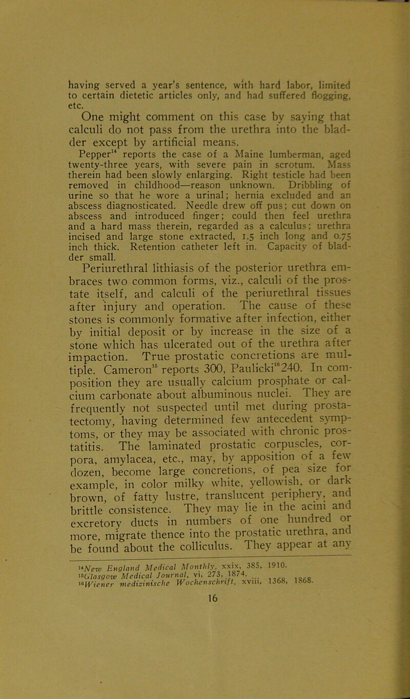 having served a year’s sentence, with hard labor, limited to certain dietetic articles only, and had suffered flogging, etc. One might comment on this case by saying that calculi do not pass from the urethra into the blad- der except by artificial means. Pepper14 reports the case of a Maine lumberman, aged twenty-three years, with severe pain in scrotum. Mass therein had been slowly enlarging. Right testicle had been removed in childhood—reason unknown. Dribbling of urine so that he wore a urinal; hernia excluded and an abscess diagnosticated. Needle drew off pus; cut down on abscess and introduced finger; could then feel urethra and a hard mass therein, regarded as a calculus; urethra incised and large stone extracted, 1.5 inch long and 0.75 inch thick. Retention catheter left in. Capacity of blad- der small. Periurethral lithiasis of the posterior urethra em- braces two common forms, viz., calculi of the pros- tate itself, and calculi of the periurethral tissues after injury and operation. The cause of these stones is commonly formative after infection, either by initial deposit or by increase in the size of a stone which has ulcerated out of the urethra after impaction. True prostatic concretions are mul- tiple. Cameron15 reports 300, Paulicki10240. In com- position they are usually calcium prosphate or cal- cium carbonate about albuminous nuclei. They are frequently not suspected until met during prosta- tectomy, having determined few antecedent symp- toms, or they may be associated with chronic pros- tatitis. The laminated prostatic corpuscles, cor- pora, amylacea, etc., may, by apposition of a tew dozen, become large concretions, of pea size tor example, in color milky white, yellowish, or dark- brown, of fatty lustre, translucent periphery, and brittle consistence. They may lie in the acini and excretory ducts in numbers of one hundred or more, migrate thence into the prostatic urethra, an be found about the colliculus. They appear at any ufifew England Medical Monthly, xxix, 385, 1910. ^Glasgow Medical Journal, vi, 273, 18/4. 1‘IViener tnedicinischc IVochcnsclirift, xvm, 1368, 186b.