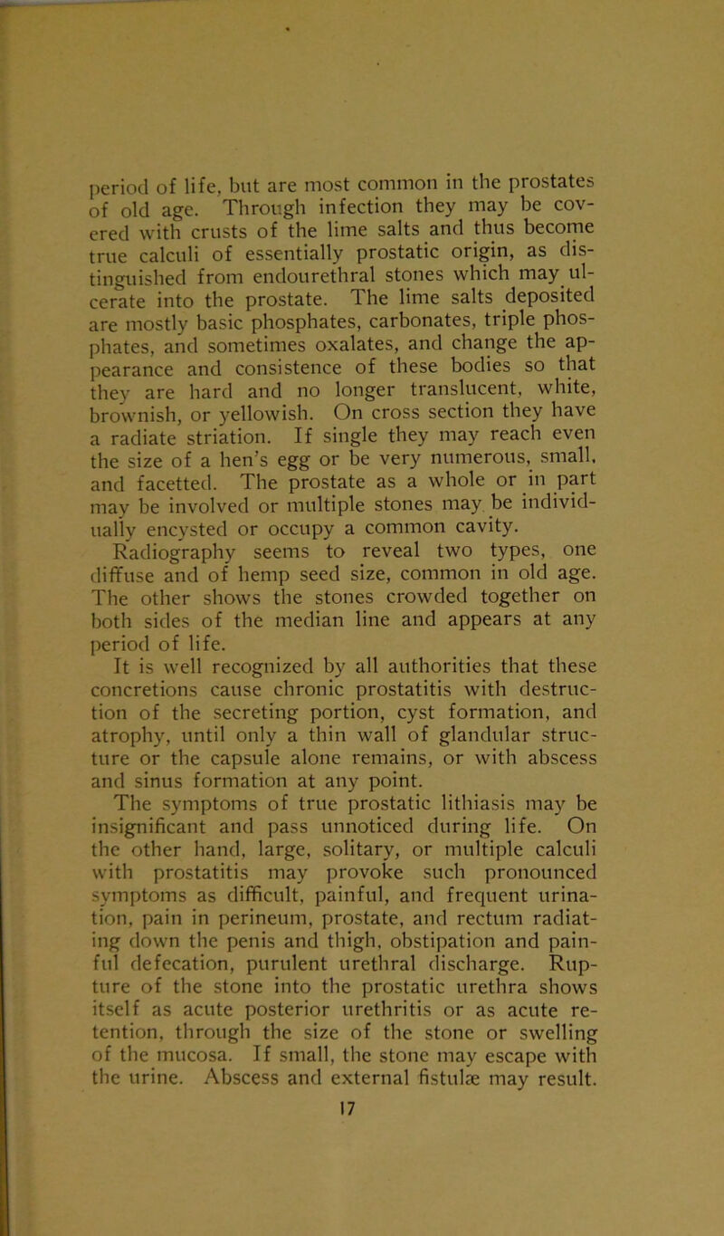 period of life, but are most common in the prostates of old age. Through infection they may be cov- ered with crusts of the lime salts and thus become true calculi of essentially prostatic origin, as dis- tinguished from endourethral stones which may ul- cerate into the prostate. The lime salts deposited are mostly basic phosphates, carbonates, triple phos- phates, and sometimes oxalates, and change the ap- pearance and consistence of these bodies so that they are hard and no longer translucent, white, brownish, or yellowish. On cross section they have a radiate striation. If single they may reach even the size of a hen’s egg or be very numerous, small, and facetted. The prostate as a whole or in part may be involved or multiple stones may be individ- ually encysted or occupy a common cavity. Radiography seems to reveal two types, one diffuse and of hemp seed size, common in old age. The other shows the stones crowded together on both sides of the median line and appears at any period of life. It is well recognized by all authorities that these concretions cause chronic prostatitis with destruc- tion of the secreting portion, cyst formation, and atrophy, until only a thin wall of glandular struc- ture or the capsule alone remains, or with abscess and sinus formation at any point. The symptoms of true prostatic lithiasis may be insignificant and pass unnoticed during life. On the other hand, large, solitary, or multiple calculi with prostatitis may provoke such pronounced symptoms as difficult, painful, and frequent urina- tion, pain in perineum, prostate, and rectum radiat- ing down the penis and thigh, obstipation and pain- ful defecation, purulent urethral discharge. Rup- ture of the stone into the prostatic urethra shows itself as acute posterior urethritis or as acute re- tention, through the size of the stone or swelling of the mucosa. If small, the stone may escape with the urine. Abscess and external fistulae may result.