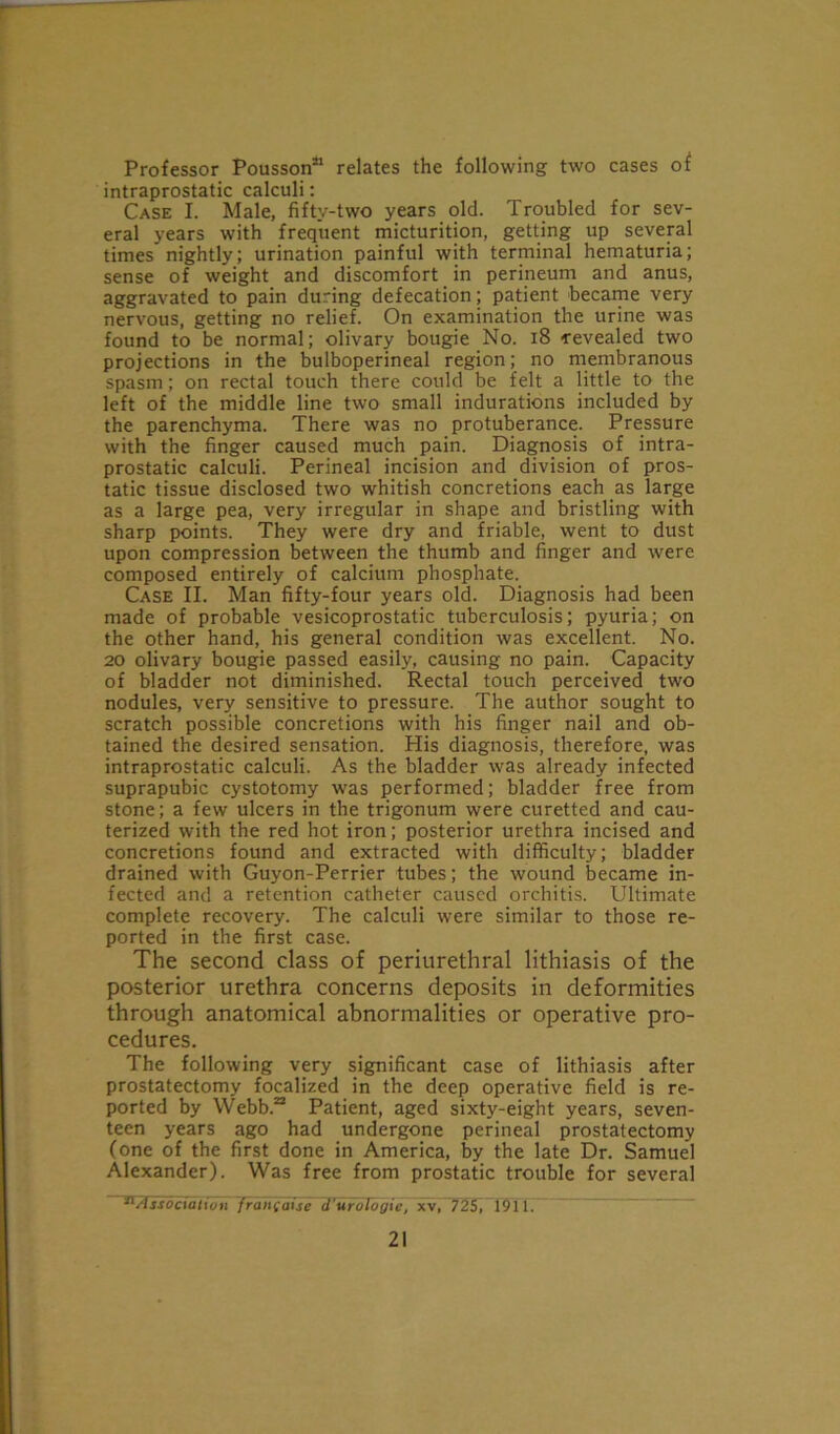 Professor Pousson21 relates the following two cases of intraprostatic calculi: Case I. Male, fifty-two years old. Troubled for sev- eral years with frequent micturition, getting up several times nightly; urination painful with terminal hematuria; sense of weight and discomfort in perineum and anus, aggravated to pain during defecation; patient became very nervous, getting no relief. On examination the urine was found to be normal; olivary bougie No. 18 revealed two projections in the bulboperineal region; no membranous spasm; on rectal touch there could be felt a little to the left of the middle line two small indurations included by the parenchyma. There was no protuberance. Pressure with the finger caused much pain. Diagnosis of intra- prostatic calculi. Perineal incision and division of pros- tatic tissue disclosed two whitish concretions each as large as a large pea, very irregular in shape and bristling with sharp points. They were dry and friable, went to dust upon compression between the thumb and finger and were composed entirely of calcium phosphate. Case II. Man fifty-four years old. Diagnosis had been made of probable vesicoprostatic tuberculosis; pyuria; on the other hand, his general condition was excellent. No. 20 olivary bougie passed easily, causing no pain. Capacity of bladder not diminished. Rectal touch perceived two nodules, very sensitive to pressure. The author sought to scratch possible concretions with his finger nail and ob- tained the desired sensation. His diagnosis, therefore, was intraprostatic calculi. As the bladder was already infected suprapubic cystotomy was performed; bladder free from stone; a few ulcers in the trigonum were curetted and cau- terized with the red hot iron; posterior urethra incised and concretions found and extracted with difficulty; bladder drained with Guyon-Perrier tubes; the wound became in- fected and a retention catheter caused orchitis. Ultimate complete recovery. The calculi were similar to those re- ported in the first case. The second class of periurethral lithiasis of the posterior urethra concerns deposits in deformities through anatomical abnormalities or operative pro- cedures. The following very significant case of lithiasis after prostatectomy focalized in the deep operative field is re- ported by Webb.22 Patient, aged sixty-eight years, seven- teen years ago had undergone perineal prostatectomy (one of the first done in America, by the late Dr. Samuel Alexander). Was free from prostatic trouble for several Li'itiuii Jrdhtaise d'-urdFogie, xv, 725, 191 1.