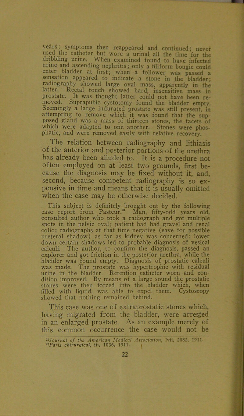 years; symptoms then reappeared and continued; never used the catheter but wore a urinal all the time for the dribbling urine. When examined found to have infected urine and ascending nephritis; only a filiform bougie could enter bladder at first; when a follower was passed a sensation appeared to indicate a stone in the bladder; radiography showed large oval mass, apparently in the latter. Rectal touch showed hard, insensitive mass in prostate. It was thought latter could not have been re- moved. Suprapubic cystotomy found the bladder empty. Seemingly a large indurated prostate was still present, in attempting to remove which it was found that the sup- posed gland was a mass of thirteen stones, the facets of which were adapted to one another. Stones were phos- phatic, and were removed easily with relative recovery. The relation between radiography and lithiasis of the anterior and posterior portions of the urethra has already been alluded to. It is a procedure not often employed on at least two grounds, first be- cause the diagnosis may be fixed without it, and, second, because competent radiography is so ex- pensive in time and means that it is usually omitted when the case may be otherwise decided. This subject is definitely brought out by the following case report from Pasteur.23 Man, fifty-odd years old, consulted author who took a radiograph and got multiple spots in the pelvic oval; patient had had gravel and renal colic; radiographs at that time negative (save for possible ureteral shadow) as far as kidney was concerned; lower down certain shadows led to probable diagnosis of vesical calculi. The author, to confirm the diagnosis, passed an explorer and got friction in the posterior urethra, while the bladder was found empty. Diagnosis of prostatic calculi was made. The prostate was hypertrophic with residual urine in the bladder. Retention catheter worn and con- dition improved. By means of a large sound the prostatic stones were then forced into the bladder which, when filled with liquid, was able to expel them. Cystoscopy showed that nothing remained behind. This case was one of extraprostatic stones which, having migrated from the bladder, were arrested in an enlarged prostate. As an example merely of this common occurrence the case would not be 22Journal of the American Medical Association, lvii, 2082, 1911. 23Paris chirurgical, iii, 1036, 1911. f