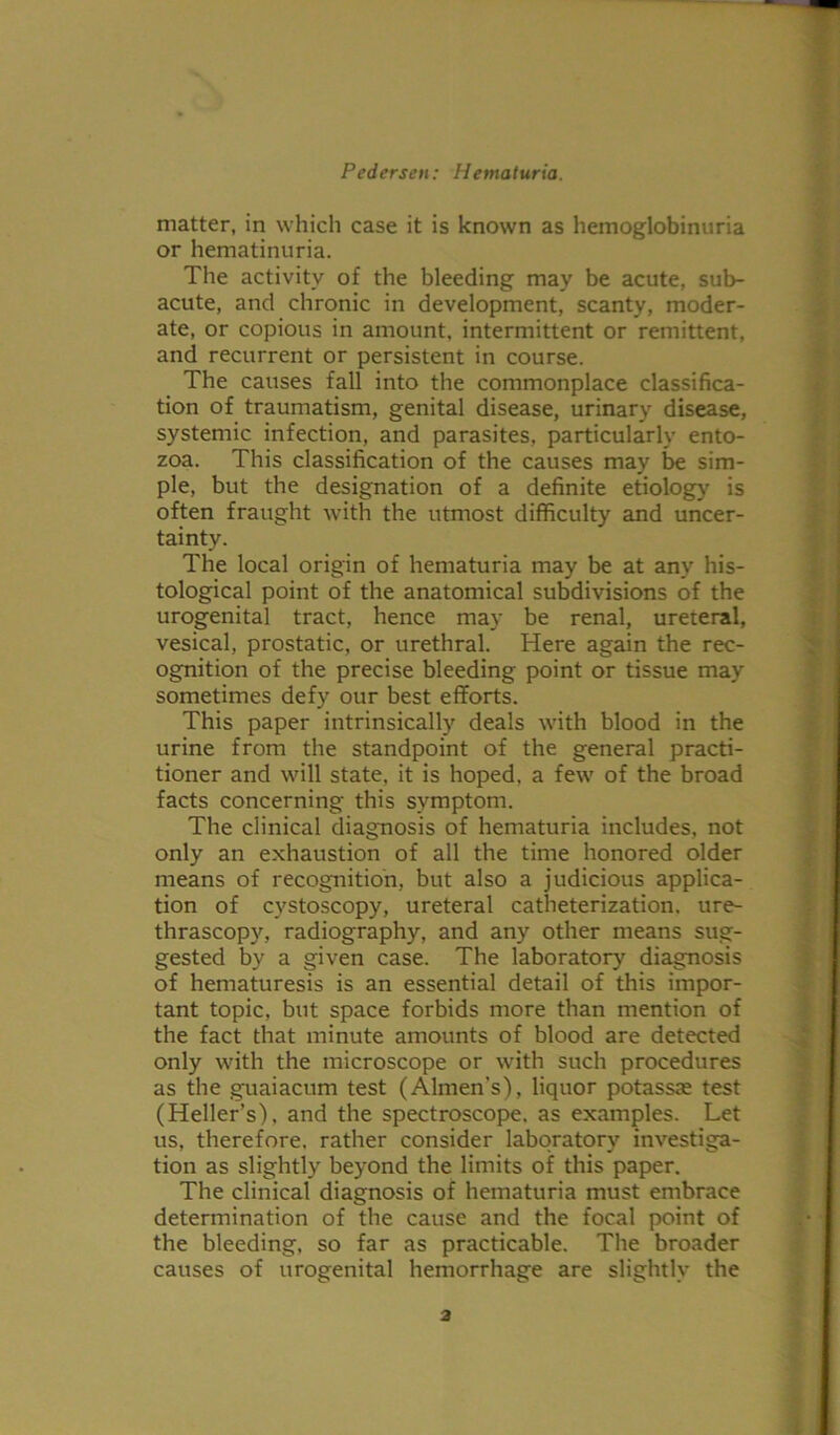 matter, in which case it is known as hemoglobinuria or hematinuria. The activity of the bleeding may be acute, sub- acute, and chronic in development, scanty, moder- ate, or copious in amount, intermittent or remittent, and recurrent or persistent in course. The causes fall into the commonplace classifica- tion of traumatism, genital disease, urinary disease, systemic infection, and parasites, particularly ento- zoa. This classification of the causes may be sim- ple, but the designation of a definite etiology is often fraught with the utmost difficulty and uncer- tainty. The local origin of hematuria may be at any his- tological point of the anatomical subdivisions of the urogenital tract, hence may be renal, ureteral, vesical, prostatic, or urethral. Here again the rec- ognition of the precise bleeding point or tissue may sometimes defy our best efforts. This paper intrinsically deals with blood in the urine from the standpoint of the general practi- tioner and will state, it is hoped, a few of the broad facts concerning this symptom. The clinical diagnosis of hematuria includes, not only an exhaustion of all the time honored older means of recognition, but also a judicious applica- tion of cystoscopy, ureteral catheterization, ure- thrascopy, radiography, and any other means sug- gested by a given case. The laboratory diagnosis of hematuresis is an essential detail of this impor- tant topic, but space forbids more than mention of the fact that minute amounts of blood are detected only with the microscope or with such procedures as the guaiacum test (Almen’s), liquor potassae test (Heller’s), and the spectroscope, as examples. Let us, therefore, rather consider laboratory investiga- tion as slightly beyond the limits of this paper. The clinical diagnosis of hematuria must embrace determination of the cause and the focal point of the bleeding, so far as practicable. The broader causes of urogenital hemorrhage are slightly the a