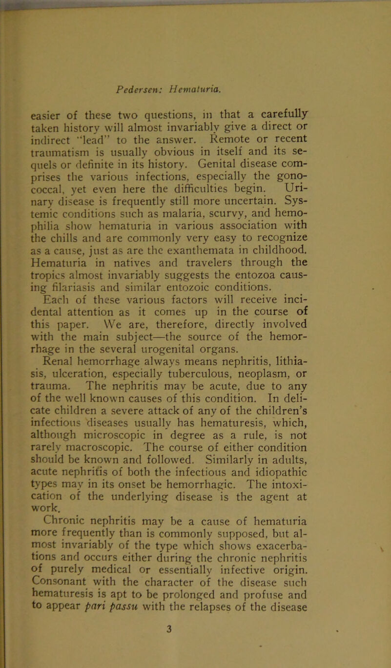 easier of these two questions, in that a carefully taken history will almost invariably give a direct or indirect “lead” to the answer. Remote or recent traumatism is usually obvious in itself and its se- quels or definite in its history. Genital disease com- prises the various infections, especially the gono- coccal, yet even here the difficulties begin. Uri- nary disease is frequently still more uncertain. Sys- temic conditions such as malaria, scurvy, and hemo- philia show hematuria in various association with the chills and are commonly very easy to recognize as a cause, just as are the exanthemata in childhood. Hematuria in natives and travelers through the tropics almost invariably suggests the entozoa caus- ing filariasis and similar entozoic conditions. Each of these various factors will receive inci- dental attention as it comes up in the course of this paper. We are, therefore, directly involved with the main subject—the source of the hemor- rhage in the several urogenital organs. Renal hemorrhage always means nephritis, lithia- sis, ulceration, especially tuberculous, neoplasm, or trauma. The nephritis may be acute, due to any of the well known causes of this condition. In deli- cate children a severe attack of any of the children’s infectious diseases usually has hematuresis, which, although microscopic in degree as a rule, is not rarely macroscopic. The course of either condition should be known and followed. Similarly in adults, acute nephritis of both the infectious and idiopathic types may in its onset be hemorrhagic. The intoxi- cation of the underlying disease is the agent at work. Chronic nephritis may be a cause of hematuria more frequently than is commonly supposed, but al- most invariably of the type which shows exacerba- tions and occurs either during the chronic nephritis of purely medical or essentially infective origin. Consonant with the character of the disease such hematuresis is apt to be prolonged and profuse and to appear pari passu with the relapses of the disease