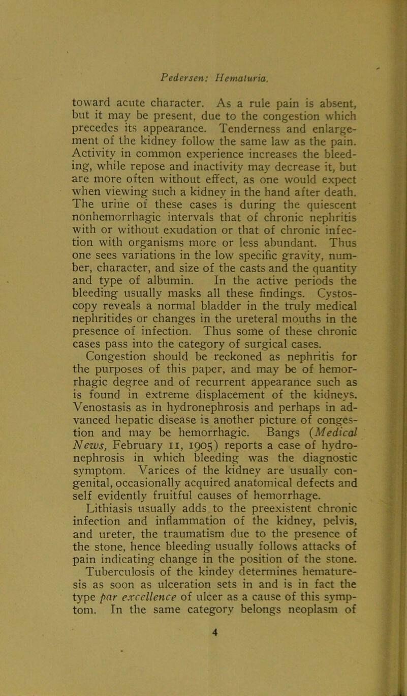 toward acute character. As a rule pain is absent, but it may be present, due to the congestion which precedes its appearance. Tenderness and enlarge- ment of the kidney follow the same law as the pain. Activity in common experience increases the bleed- ing, while repose and inactivity may decrease it, but are more often without effect, as one would expect when viewing such a kidney in the hand after death. The urine of these cases is during the quiescent nonhemorrhagic intervals that of chronic nephritis with or without exudation or that of chronic infec- tion with organisms more or less abundant. Thus one sees variations in the low specific gravity, num- ber, character, and size of the casts and the quantity and type of albumin. In the active periods the bleeding usually masks all these findings. Cystos- copy reveals a normal bladder in the truly medical nephritides or changes in the ureteral mouths in the presence of infection. Thus some of these chronic cases pass into the category of surgical cases. Congestion should be reckoned as nephritis for the purposes of this paper, and may be of hemor- rhagic degree and of recurrent appearance such as is found in extreme displacement of the kidneys. Venostasis as in hydronephrosis and perhaps in ad- vanced hepatic disease is another picture of conges- tion and may be hemorrhagic. Bangs (Medical News, February n, 1905) reports a case of hydro- nephrosis in which bleeding was the diagnostic symptom. Varices of the kidney are usually con- genital, occasionally acquired anatomical defects and self evidently fruitful causes of hemorrhage. Lithiasis usually adds to the preexistent chronic infection and inflammation of the kidney, pelvis, and ureter, the traumatism due to the presence of the stone, hence bleeding usually follows attacks of pain indicating change in the position of the stone. Tuberculosis of the kindey determines hemature- sis as soon as ulceration sets in and is in fact the type par excellence of ulcer as a cause of this symp- tom. In the same category belongs neoplasm of