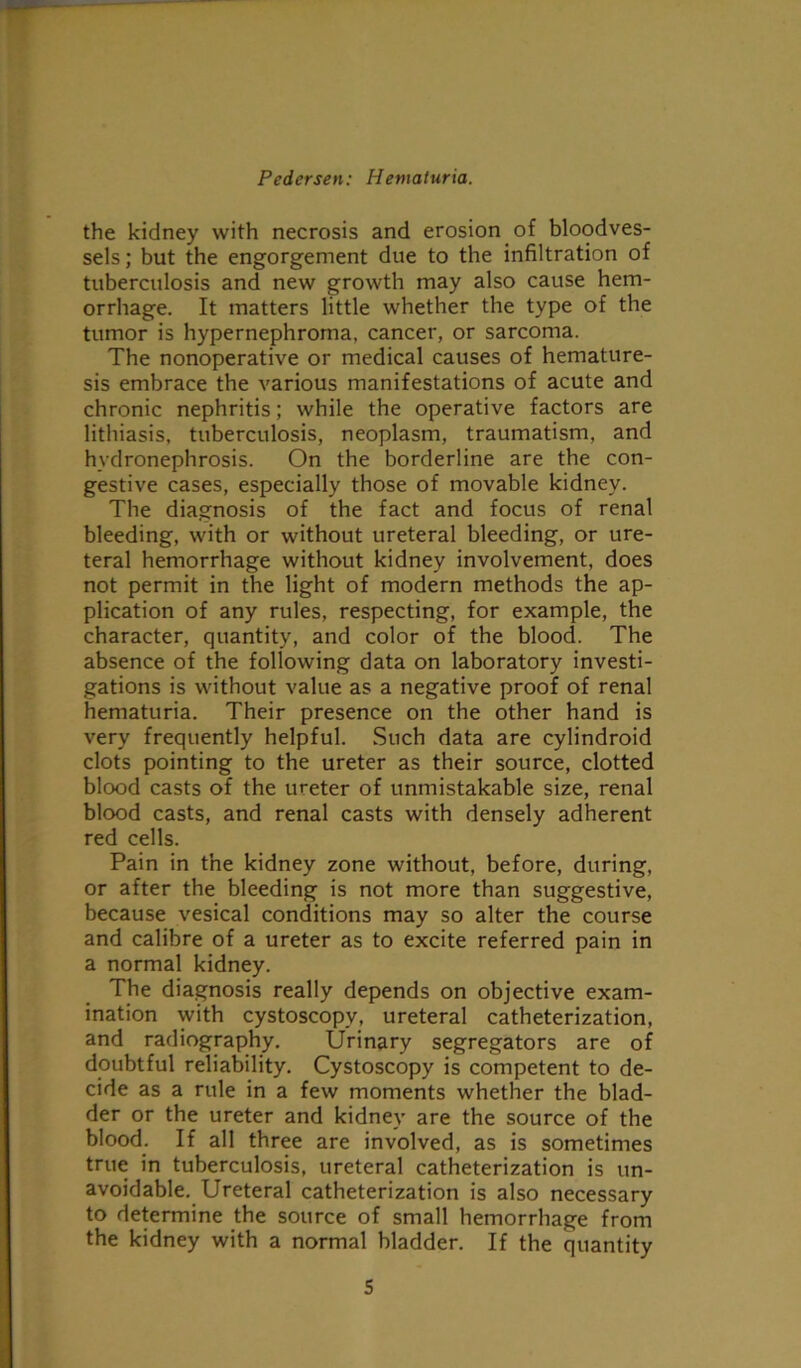 the kidney with necrosis and erosion of bloodves- sels; but the engorgement due to the infiltration of tuberculosis and new growth may also cause hem- orrhage. It matters little whether the type of the tumor is hypernephroma, cancer, or sarcoma. The nonoperative or medical causes of hemature- sis embrace the various manifestations of acute and chronic nephritis; while the operative factors are lithiasis, tuberculosis, neoplasm, traumatism, and hydronephrosis. On the borderline are the con- gestive cases, especially those of movable kidney. The diagnosis of the fact and focus of renal bleeding, with or without ureteral bleeding, or ure- teral hemorrhage without kidney involvement, does not permit in the light of modern methods the ap- plication of any rules, respecting, for example, the character, quantity, and color of the blood. The absence of the following data on laboratory investi- gations is without value as a negative proof of renal hematuria. Their presence on the other hand is very frequently helpful. Such data are cylindroid clots pointing to the ureter as their source, clotted blood casts of the ureter of unmistakable size, renal blood casts, and renal casts with densely adherent red cells. Pain in the kidney zone without, before, during, or after the bleeding is not more than suggestive, because vesical conditions may so alter the course and calibre of a ureter as to excite referred pain in a normal kidney. The diagnosis really depends on objective exam- ination with cystoscopy, ureteral catheterization, and radiography. Urinary segregators are of doubtful reliability. Cystoscopy is competent to de- cide as a rule in a few moments whether the blad- der or the ureter and kidney are the source of the blood. If all three are involved, as is sometimes true in tuberculosis, ureteral catheterization is un- avoidable. Ureteral catheterization is also necessary to determine the source of small hemorrhage from the kidney with a normal bladder. If the quantity
