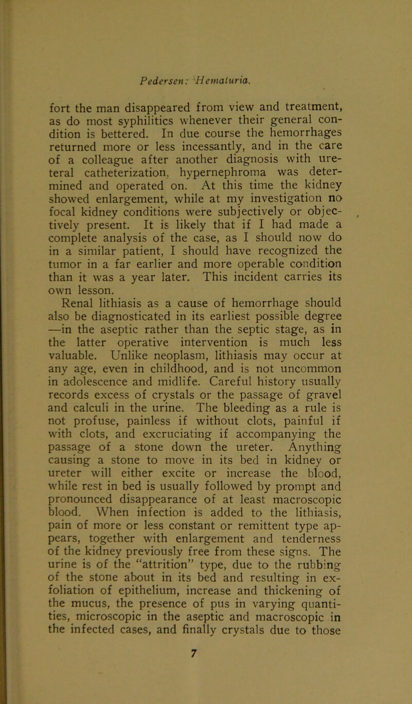 fort the man disappeared from view and treatment, as do most syphilitics whenever their general con- dition is bettered. In due course the hemorrhages returned more or less incessantly, and in the care of a colleague after another diagnosis with ure- teral catheterization, hypernephroma was deter- mined and operated on. At this time the kidney showed enlargement, while at my investigation no focal kidney conditions were subjectively or objec- tively present. It is likely that if I had made a complete analysis of the case, as I should now do in a similar patient, I should have recognized the tumor in a far earlier and more operable condition than it was a year later. This incident carries its own lesson. Renal lithiasis as a cause of hemorrhage should also be diagnosticated in its earliest possible degree —in the aseptic rather than the septic stage, as in the latter operative intervention is much less valuable. Unlike neoplasm, lithiasis may occur at any age, even in childhood, and is not uncommon in adolescence and midlife. Careful history usually records excess of crystals or the passage of gravel and calculi in the urine. The bleeding as a rule is not profuse, painless if without clots, painful if with clots, and excruciating if accompanying the passage of a stone down the ureter. Anything causing a stone to move in its bed in kidney or ureter will either excite or increase the blood, while rest in bed is usually followed by prompt and pronounced disappearance of at least macroscopic blood. When infection is added to the lithiasis, pain of more or less constant or remittent type ap- pears, together with enlargement and tenderness of the kidney previously free from these signs. The urine is of the “attrition” type, due to the rubbing of the stone about in its bed and resulting in ex- foliation of epithelium, increase and thickening of the mucus, the presence of pus in varying quanti- ties, microscopic in the aseptic and macroscopic in the infected cases, and finally crystals due to those