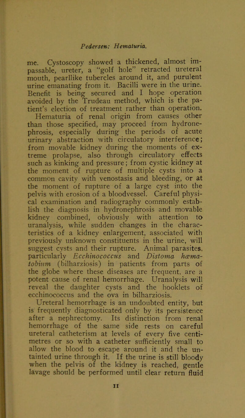 me. Cystoscopy showed a thickened, almost im- passable, ureter, a “golf hole” retracted ureteral mouth, pearllike tubercles around it, and purulent urine emanating from it. Bacilli were in the urine. Benefit is being secured and I hope operation avoided by the Trudeau method, which is the pa- tient’s election of treatment rather than operation. Hematuria of renal origin from causes other than those specified, may proceed from hydrone- phrosis, especially during the periods of acute urinary abstraction with circulatory interference; from movable kidney during the moments of ex- treme prolapse, also through circulatory effects such as kinking and pressure; from cystic kidney at the moment of rupture of multiple cysts into a common cavity with venostasis and bleeding, or at the moment of rupture of a large cyst into the pelvis with erosion of a bloodvessel. Careful physi- cal examination and radiography commonly estab- lish the diagnosis in hydronephrosis and movable kidney combined, obviously with attention to uranalysis, while sudden changes in the charac- teristics of a kidney enlargement, associated with previously unknown constituents in the urine, will suggest cysts and their rupture. Animal parasites, particularly Ecchinococcus and Distoma hcema- tobium (bilharziosis) in patients from parts of the globe where these diseases are frequent, are a potent cause of renal hemorrhage. Uranalysis will reveal the daughter cysts and the booklets of ecchinococcus and the ova in bilharziosis. Ureteral hemorrhage is an undoubted entity, but is frequently diagnosticated only by its persistence after a nephrectomy. Its distinction from renal hemorrhage of the same side rests on careful ureteral catheterism at levels of every five centi- metres or so with a catheter sufficiently small to allow the blood to escape around it and the un- tainted urine through it. If the urine is still bloody when the pelvis of the kidney is reached, gentle lavage should be performed until clear return fluid