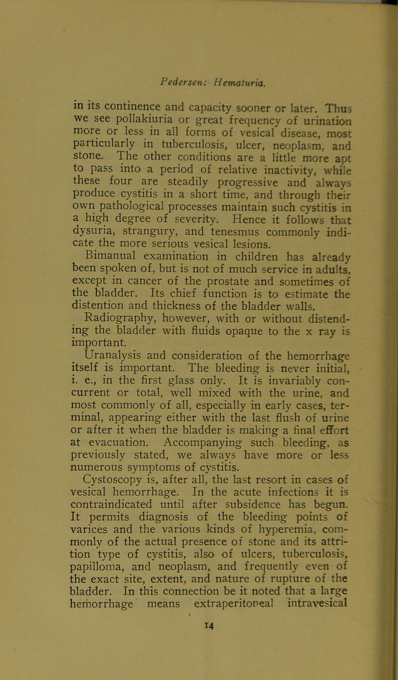 in its continence and capacity sooner or later. Thus we see pollakiuria or great frequency of urination more or less in all forms of vesical disease, most particularly in tuberculosis, ulcer, neoplasm, and stone. The other conditions are a little more apt to pass into a period of relative inactivity, while these four are steadily progressive and always produce cystitis in a short time, and through their own pathological processes maintain such cystitis in a high degree of severity. Hence it follows that dysuria, strangury, and tenesmus commonly indi- cate the more serious vesical lesions. Bimanual examination in children has already been spoken of, but is not of much service in adults, except in cancer of the prostate and sometimes of the bladder. Its chief function is to estimate the distention and thickness of the bladder walls. Radiography, however, with or without distend- ing the bladder with fluids opaque to the x ray is important. Uranalysis and consideration of the hemorrhage itself is important. The bleeding is never initial, i. e., in the first glass only. It is invariably con- current or total, well mixed with the urine, and most commonly of all, especially in early cases, ter- minal, appearing either with the last flush of urine or after it when the bladder is making a final effort at evacuation. Accompanying such bleeding, as previously stated, we always have more or less numerous symptoms of cystitis. Cystoscopy is, after all, the last resort in cases of vesical hemorrhage. In the acute infections it is contraindicated until after subsidence has begun. It permits diagnosis of the bleeding points of varices and the various kinds of hyperemia, com- monly of the actual presence of stone and its attri- tion type of cystitis, also of ulcers, tuberculosis, papilloma, and neoplasm, and frequently even of the exact site, extent, and nature of rupture of the bladder. In this connection be it noted that a large herhorrhage means extraperitoneal intravesical