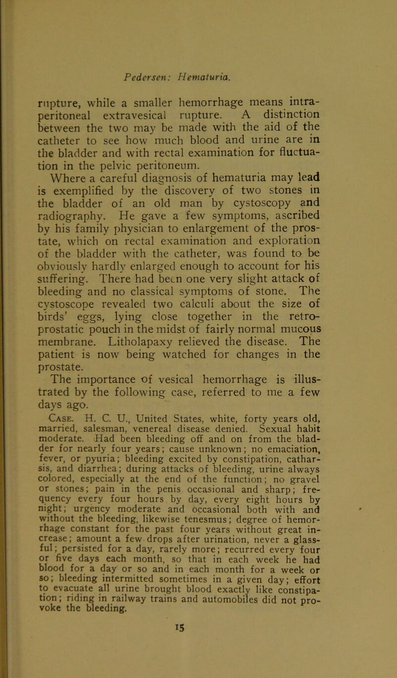 rupture, while a smaller hemorrhage means intra- peritoneal extravesical rupture. A distinction between the two may be made with the aid of the catheter to see how much blood and urine are in the bladder and with rectal examination for fluctua- tion in the pelvic peritoneum. Where a careful diagnosis of hematuria may lead is exemplified by the discovery of two stones in the bladder of an old man by cystoscopy and radiography. He gave a few symptoms, ascribed by his family physician to enlargement of the pros- tate, which on rectal examination and exploration of the bladder with the catheter, was found to be obviously hardly enlarged enough to account for his suffering. There had been one very slight attack of bleeding and no classical symptoms of stone. The cystoscope revealed two calculi about the size of birds’ eggs, lying close together in the retro- prostatic pouch in the midst of fairly normal mucous membrane. Litholapaxy relieved the disease. The patient is now being watched for changes in the prostate. The importance of vesical hemorrhage is illus- trated by the following case, referred to me a few days ago. Case. H. C. U., United States, white, forty years old, married, salesman, venereal disease denied. Sexual habit moderate. Had been bleeding off and on from the blad- der for nearly four years; cause unknown; no emaciation, fever, or pyuria; bleeding excited by constipation, cathar- sis, and diarrhea; during attacks of bleeding, urine always colored, especially at the end of the function; no gravel or stones; pain in the penis occasional and sharp; fre- quency every four hours by day, every eight hours by night; urgency moderate and occasional both with and without the bleeding, likewise tenesmus; degree of hemor- rhage constant for the past four years without great in- crease; amount a few drops after urination, never a glass- ful; persisted for a day, rarely more; recurred every four or five days each month, so that in each week he had blood for a day or so and in each month for a week or so; bleeding intermitted sometimes in a given day; effort to evacuate all urine brought blood exactly like constipa- tion; riding in railway trains and automobiles did not pro- voke the bleeding.