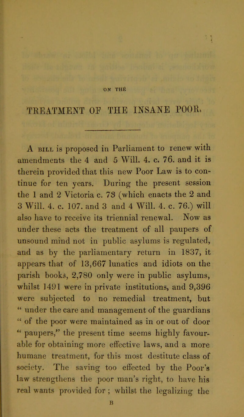 ON THE TREATMENT OF THE INSANE POOR, A bill is proposed in Parliament to renew with amendments the 4 and 5 Will. 4. c. 76. and it is therein provided that this new Poor Law is to con- tinue for ten years. During the present session the 1 and 2 Victoria c. 73 (which enacts the 2 and 3 Will. 4. c. 107. and 3 and 4 Will. 4. c. 76.) will also have to receive its triennial renewal. Now as under these acts the treatment of all paupers of unsound mind not in public asylums is regulated, and as by the parliamentary return in 1837, it appears that of 13,667 lunatics and idiots on the parish books, 2,780 only were in public asylums, whilst 1491 were in private institutions, and 9,396 were subjected to no remedial treatment, but “ under the care and management of the guardians “ of the poor were maintained as in or out of door “ paupers,” the present time seems highly favour- able for obtaining more effective laws, and a more humane treatment, for this most destitute class of society. The saving too effected by the Poor’s law strengthens the poor man’s right, to have his real wants provided for ; whilst the legalizing the B