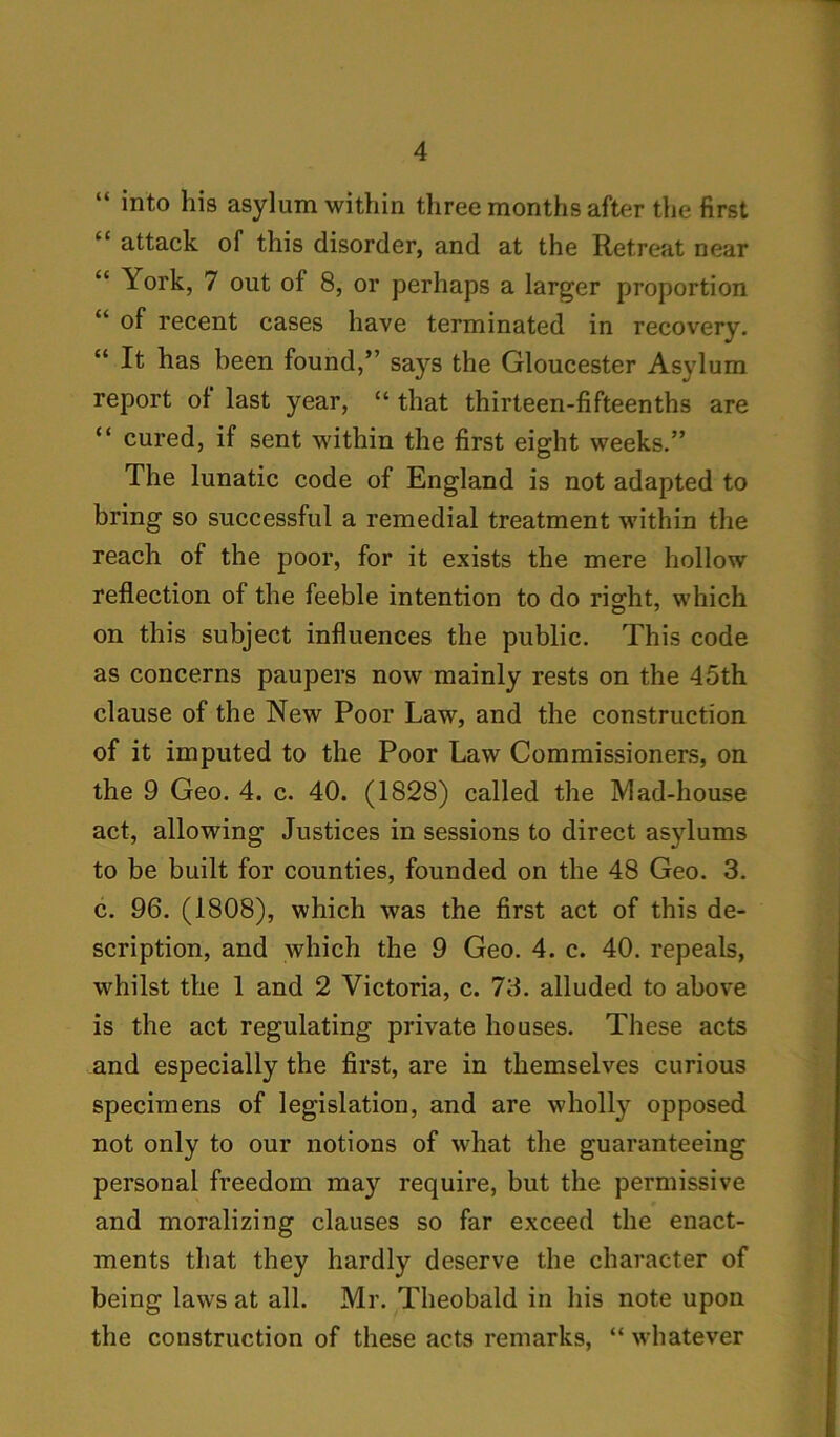 “ into his asylum within three months after the first “ attack of this disorder, and at the Retreat near “ York, 7 out of 8, or perhaps a larger proportion “ of recent cases have terminated in recovery. “ It has been found,” says the Gloucester Asylum report of last year, “ that thirteen-fifteenths are “ cured, if sent within the first eight weeks.” The lunatic code of England is not adapted to bring so successful a remedial treatment within the reach of the poor, for it exists the mere hollow reflection of the feeble intention to do right, which on this subject influences the public. This code as concerns paupers now mainly rests on the 45th clause of the New Poor Law, and the construction of it imputed to the Poor Law Commissioners, on the 9 Geo. 4. c. 40. (1828) called the Mad-house act, allowing Justices in sessions to direct asylums to be built for counties, founded on the 48 Geo. 3. c. 96. (1808), which was the first act of this de- scription, and which the 9 Geo. 4. c. 40. repeals, whilst the 1 and 2 Victoria, c. 73. alluded to above is the act regulating private houses. These acts and especially the first, are in themselves curious specimens of legislation, and are wholly opposed not only to our notions of what the guaranteeing personal freedom may require, but the permissive and moralizing clauses so far exceed the enact- ments that they hardly deserve the character of being laws at all. Mr. Theobald in his note upon the construction of these acts remarks, “ whatever