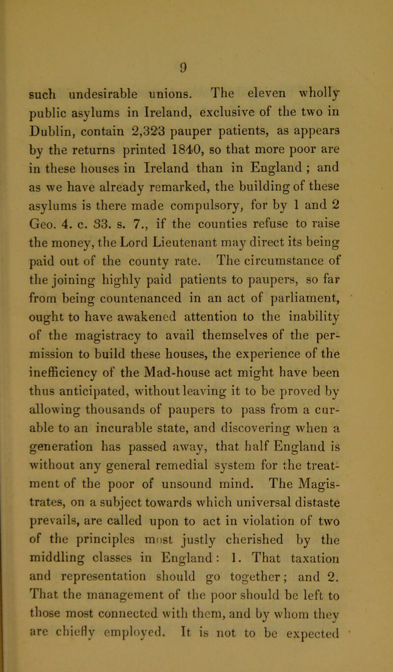 such undesirable unions. The eleven wholly public asylums in Ireland, exclusive of the two in Dublin, contain 2,323 pauper patients, as appears by the returns printed 1840, so that more poor are in these houses in Ireland than in England ; and as we have already remarked, the building of these asylums is there made compulsory, for by 1 and 2 Geo. 4. c. 33. s. 7., if the counties refuse to raise the money, the Lord Lieutenant may direct its being paid out of the county rate. The circumstance of the joining highly paid patients to paupers, so far from being countenanced in an act of parliament, ought to have awakened attention to the inability of the magistracy to avail themselves of the per- mission to build these houses, the experience of the inefficiency of the Mad-house act might have been thus anticipated, without leaving it to be proved by allowing thousands of paupers to pass from a cur- able to an incurable state, and discovering when a generation has passed away, that half England is without any general remedial system for the treat- ment of the poor of unsound mind. The Magis- trates, on a subject towards which universal distaste prevails, are called upon to act in violation of two of the principles most justly cherished by the middling classes in England: 1. That taxation and representation should go together; and 2. That the management of the poor should be left to those most connected with them, and by whom they are chiefly employed. It is not to be expected
