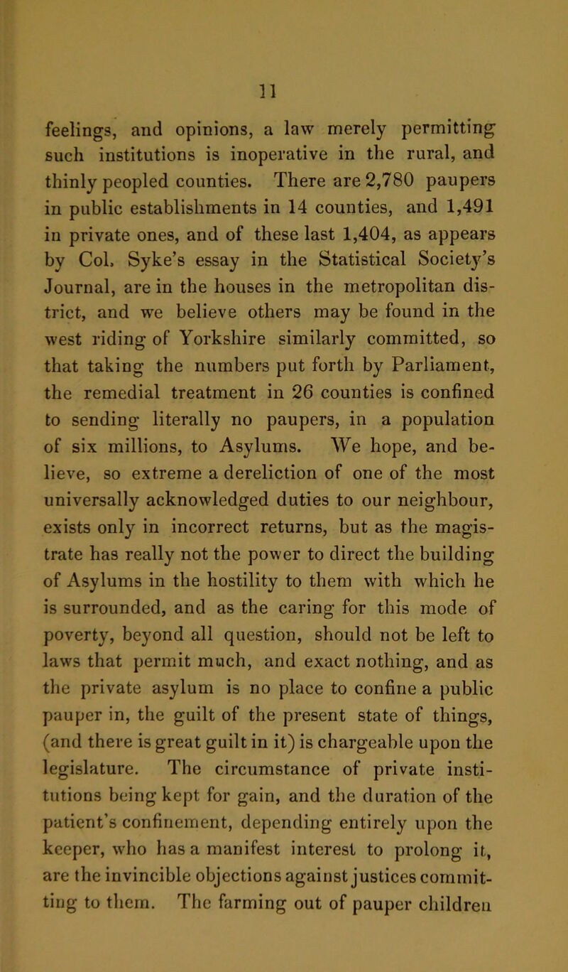 feelings, and opinions, a law merely permitting such institutions is inoperative in the rural, and thinly peopled counties. There are 2,780 paupers in public establishments in 14 counties, and 1,491 in private ones, and of these last 1,404, as appears by Col. Syke’s essay in the Statistical Societ}^ Journal, are in the houses in the metropolitan dis- trict, and we believe others may be found in the west riding of Yorkshire similarly committed, so that taking the numbers put forth by Parliament, the remedial treatment in 26 counties is confined to sending literally no paupers, in a population of six millions, to Asylums. We hope, and be- lieve, so extreme a dereliction of one of the most universally acknowledged duties to our neighbour, exists only in incorrect returns, but as the magis- trate has really not the power to direct the building of Asylums in the hostility to them with which he is surrounded, and as the caring for this mode of poverty, beyond all question, should not be left to laws that permit much, and exact nothing, and as the private asylum is no place to confine a public pauper in, the guilt of the present state of things, (and there is great guilt in it) is chargeable upon the legislature. The circumstance of private insti- tutions being kept for gain, and the duration of the patient’s confinement, depending entirely upon the keeper, who has a manifest interest to prolong it, are the invincible objections against justices commit- ting to them. The farming out of pauper children