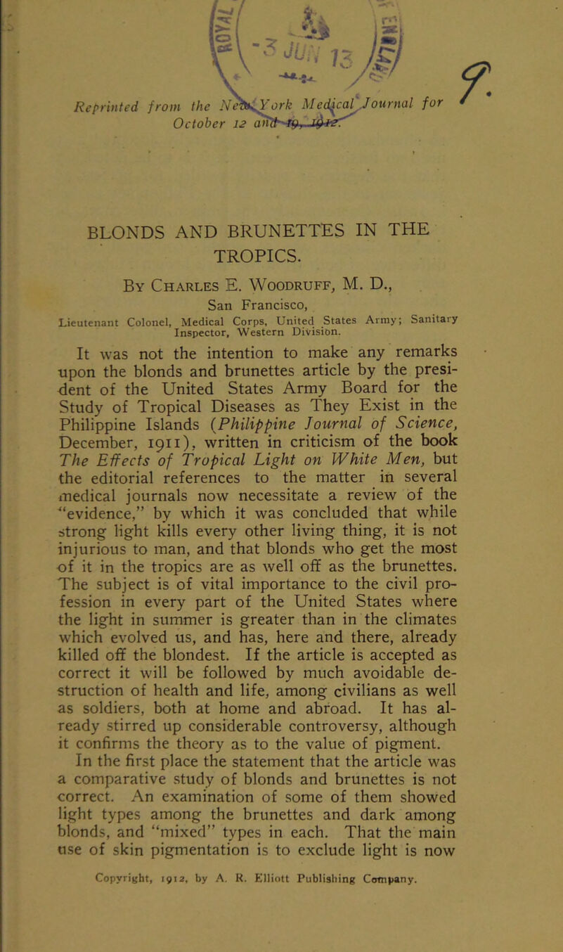 BLONDS AND BRUNETTES IN THE TROPICS. By Charles E. Woodruff, M. D., San Francisco, Lieutenant Colonel, Medical Corps, United States Army; Sanitaiy Inspector, Western Division. It was not the intention to make any remarks upon the blonds and brunettes article by the presi- dent of the United States Army Board for the Study of Tropical Diseases as They Exist in the Philippine Islands (Philippine Journal of Science, December, 1911), written in criticism of the book The Effects of Tropical Light on White Men, but the editorial references to the matter in several medical journals now necessitate a review of the ■“evidence,” by which it was concluded that while strong light kills every other living thing, it is not injurious to man, and that blonds who get the most of it in the tropics are as well off as the brunettes. The subject is of vital importance to the civil pro- fession in every part of the United States where the light in summer is greater than in the climates which evolved us, and has, here and there, already killed off the blondest. If the article is accepted as correct it will be followed by much avoidable de- struction of health and life, among civilians as well as soldiers, both at home and abroad. It has al- ready stirred up considerable controversy, although it confirms the theory as to the value of pigment. In the first place the statement that the article was a comparative study of blonds and brunettes is not correct. An examination of some of them showed light types among the brunettes and dark among blonds, and “mixed” types in each. That the main use of skin pigmentation is to exclude light is now Copyright, 1912, by A. R. Elliott Publishing Company.