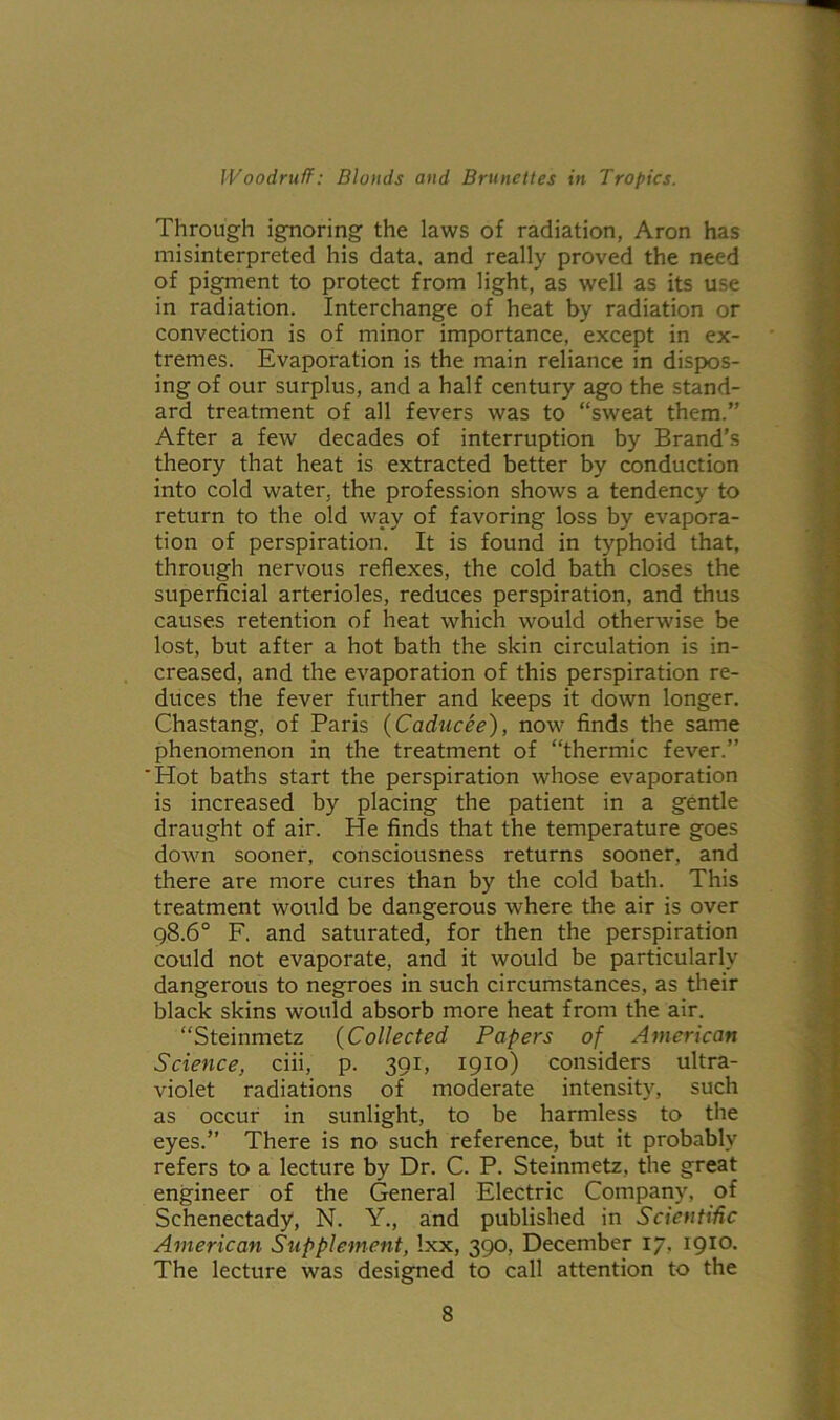 Through ignoring the laws of radiation, Aron has misinterpreted his data, and really proved the need of pigment to protect from light, as well as its use in radiation. Interchange of heat by radiation or convection is of minor importance, except in ex- tremes. Evaporation is the main reliance in dispos- ing of our surplus, and a half century ago the stand- ard treatment of all fevers was to “sweat them.” After a few decades of interruption by Brand's theory that heat is extracted better by conduction into cold water, the profession shows a tendency to return to the old way of favoring loss by evapora- tion of perspiration. It is found in typhoid that, through nervous reflexes, the cold bath closes the superficial arterioles, reduces perspiration, and thus causes retention of heat which would otherwise be lost, but after a hot bath the skin circulation is in- creased, and the evaporation of this perspiration re- duces the fever further and keeps it down longer. Chastang, of Paris (Caducee), now finds the same phenomenon in the treatment of “thermic fever.” 'Hot baths start the perspiration whose evaporation is increased by placing the patient in a gentle draught of air. He finds that the temperature goes down sooner, consciousness returns sooner, and there are more cures than by the cold bath. This treatment would be dangerous where the air is over 98.6° F. and saturated, for then the perspiration could not evaporate, and it would be particularly dangerous to negroes in such circumstances, as their black skins would absorb more heat from the air. “Steinmetz (Collected Papers of American Science, ciii, p. 391, 1910) considers ultra- violet radiations of moderate intensity, such as occur in sunlight, to be harmless to the eyes.” There is no such reference, but it probably refers to a lecture by Dr. C. P. Steinmetz, the great engineer of the General Electric Company, of Schenectady, N. Y., and published in Scientific American Supplement, Ixx, 390, December 17. 1910. The lecture was designed to call attention to the