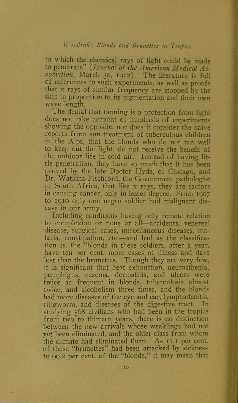 to which the chemical rays of light could be made to penetrate” (Journal of the American Medical As- sociation, March 30, 1912). The literature is full of references to such experiments, as well as proofs that x rays of similar frequency are stopped by the skin :n proportion to its pigmentation and their own wave length. The denial that tanning is a protection from light does not take account of hundreds of experiments showing the opposite, nor does it consider the naive reports from sun treatment of tuberculous children in the Alps, that the blonds who do not tan well to keep out the light, do not receive the benefit of the outdoor life in cold air. Instead of having lit- tle penetration, they have so much that it has been proved by the late Doctor Hyde, of Chicago, and Dr. Watkins-Pitchford, the Government pathologist in South Africa, that like x rays, they are factors in causing cancer, only in lesser degree. From 1907 to 1910 only one negro soldier had malignant dis- ease in our army. Including conditions having only remote relation to complexion or none at all—accidents, venereal disease, surgical cases, miscellaneous diseases, ma- laria, constipation, etc.—and bad as the classifica- tion is, the “blonds in these soldiers, after a year, have ten per cent, more cases of illness and days lost than the brunettes. Though they are very few, it is significant that heat exhaustion, neurasthenia, pemphigus, eczema, dermatitis, and ulcers were twice as frequent in blonds, tuberculosis almost twice, and alcoholism three times, and the blond? had more diseases of the eye and ear, lymphadenitis, ringworm, and diseases of the digestive tract. In studying 568 civilians who had been in the tropics from two to thirteen years, there is no distinction between the new arrivals whose weaklings had not yet been eliminated, and the older class from whom the climate had eliminated them. As it.i per cent, of these “brunettes” had been attacked by sickness to 90.2 per cent, of the “blonds,” it may mean that