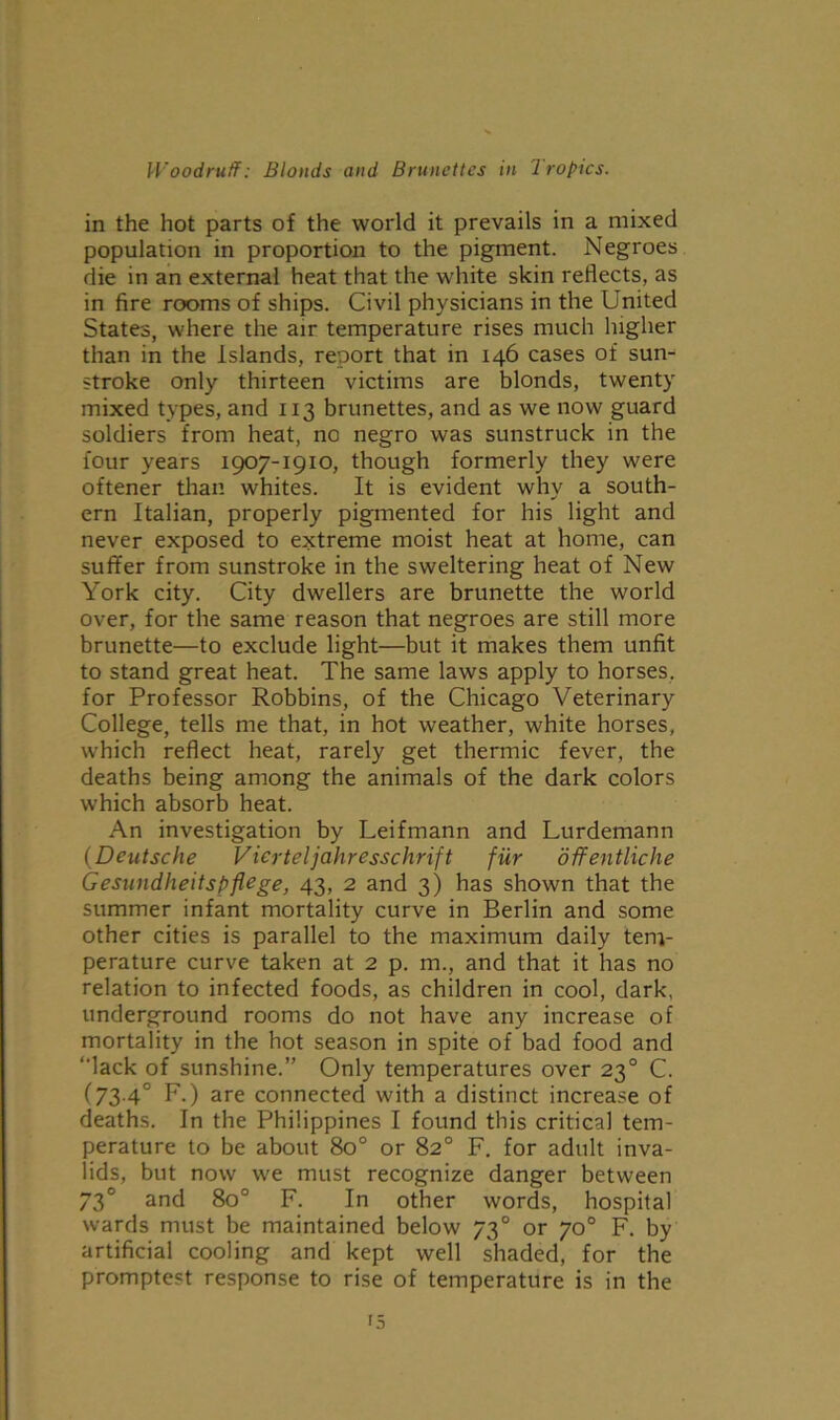 in the hot parts of the world it prevails in a mixed population in proportion to the pigment. Negroes die in an external heat that the white skin reflects, as in fire rooms of ships. Civil physicians in the United States, where the air temperature rises much higher than in the Islands, report that in 146 cases of sun- stroke only thirteen victims are blonds, twenty mixed types, and 113 brunettes, and as we now guard soldiers from heat, no negro was sunstruck in the four years 1907-1910, though formerly they were oftener than whites. It is evident why a south- ern Italian, properly pigmented for his light and never exposed to extreme moist heat at home, can suffer from sunstroke in the sweltering heat of New York city. City dwellers are brunette the world over, for the same reason that negroes are still more brunette—to exclude light—but it makes them unfit to stand great heat. The same laws apply to horses, for Professor Robbins, of the Chicago Veterinary College, tells me that, in hot weather, white horses, which reflect heat, rarely get thermic fever, the deaths being among the animals of the dark colors which absorb heat. An investigation by Leifmann and Lurdemann (Deutsche Vicrteljahresschrift fur offentliche Gesundheitspflege, 43, 2 and 3) has shown that the summer infant mortality curve in Berlin and some other cities is parallel to the maximum daily tem- perature curve taken at 2 p. m., and that it has no relation to infected foods, as children in cool, dark, underground rooms do not have any increase of mortality in the hot season in spite of bad food and “lack of sunshine.” Only temperatures over 230 C. (73.4° F.) are connected with a distinct increase of deaths. In the Philippines I found this critical tem- perature to be about 8o° or 82° F. for adult inva- lids, but now we must recognize danger between 730 and 8o° F. In other words, hospital wards must be maintained below 730 or 70° F. by artificial cooling and kept well shaded, for the promptest response to rise of temperature is in the