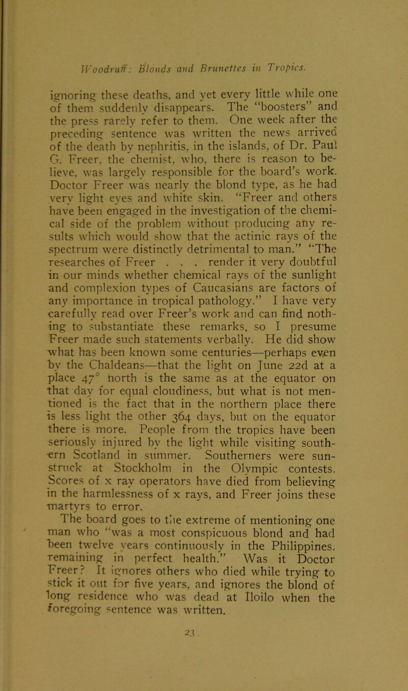 ignoring these deaths, and yet every little while one of them suddenly disappears. The “boosters” and the press rarely refer to them. One week after the preceding sentence was written the news arrived of the death by nephritis, in the islands, of Dr. Paul G. Freer, the chemist, who, there is reason to be- lieve, was largely responsible for the board’s work. Doctor Freer was nearly the blond type, as he had very light eyes and white skin. “Freer and others have been engaged in the investigation of the chemi- cal side of the problem without producing any re- sults which would show that the actinic rays of the spectrum were distinctly detrimental to man.” “The researches of Freer . . . render it very doubtful in our minds whether chemical rays of the sunlight and complexion types of Caucasians are factors of any importance in tropical pathology.” I have very carefully read over Freer’s work and can find noth- ing to substantiate these remarks, so I presume Freer made such statements verbally. He did show what has been known some centuries—perhaps even by the Chaldeans—that the light on June 22d at a place 470 north is the same as at the equator on that day for equal cloudiness, but what is not men- tioned is the fact that in the northern place there is less light the other 364 days, but on the equator there is more. People from the tropics have been seriously injured by the light while visiting south- ern Scotland in summer. Southerners were sun- struck at Stockholm in the Olympic contests. Scores of x ray operators have died from believing in the harmlessness of x rays, and Freer joins these martyrs to error. The board goes to the extreme of mentioning one man who “was a most conspicuous blond and had been twelve years continuously in the Philippines, remaining in perfect health.” Was it Doctor Freer.-' It ignores others who died while trying to stick it out for five years, and ignores the blond of long residence who was dead at Iloilo when the foregoing sentence was written.