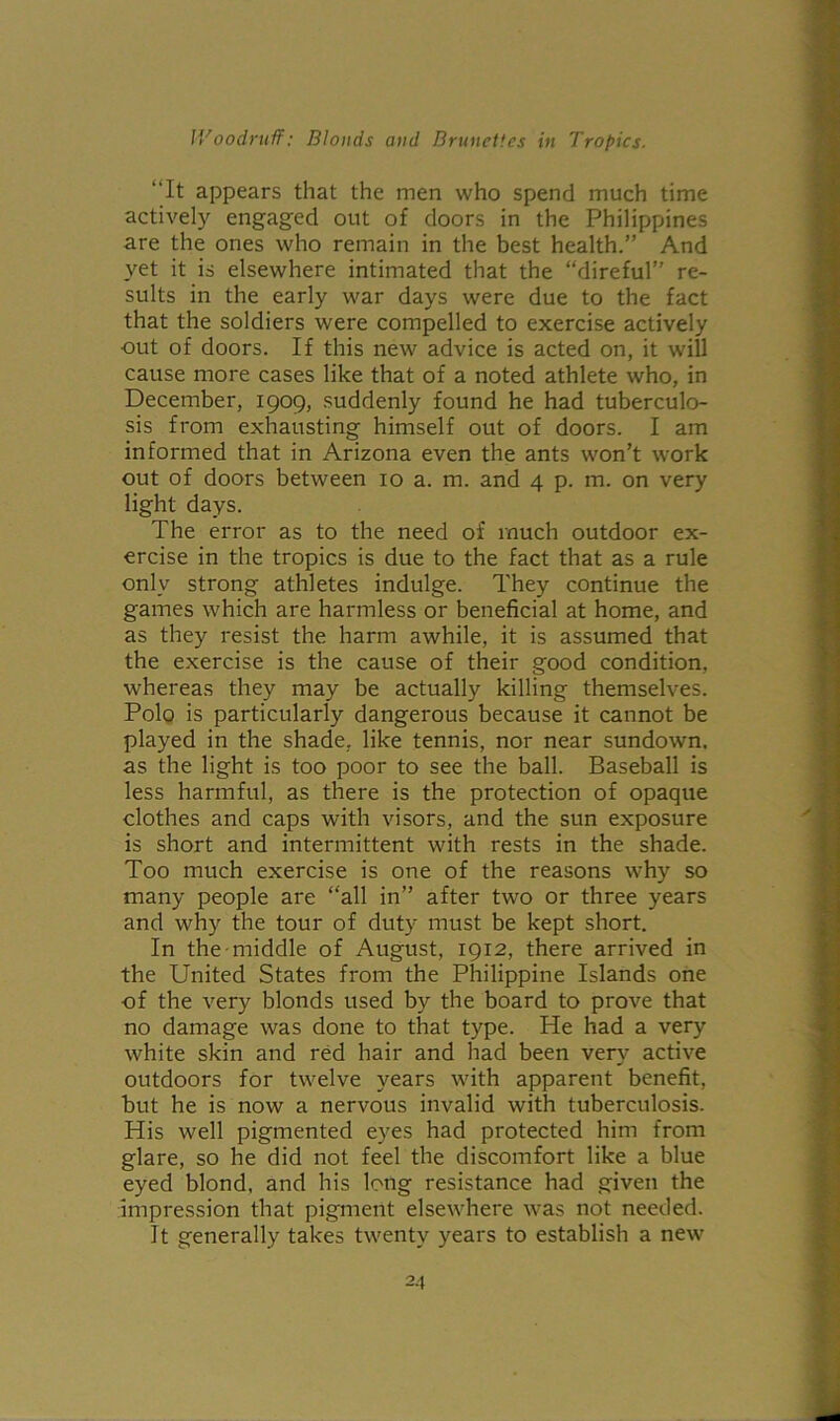 “It appears that the men who spend much time actively engaged out of doors in the Philippines are the ones who remain in the best health.” And yet it is elsewhere intimated that the “direful” re- sults in the early war days were due to the fact that the soldiers were compelled to exercise actively out of doors. If this new advice is acted on, it will cause more cases like that of a noted athlete who, in December, 1909, suddenly found he had tuberculo- sis from exhausting himself out of doors. I am informed that in Arizona even the ants won’t work out of doors between 10 a. m. and 4 p. m. on very light days. The error as to the need of much outdoor ex- ercise in the tropics is due to the fact that as a rule only strong athletes indulge. They continue the games which are harmless or beneficial at home, and as they resist the harm awhile, it is assumed that the exercise is the cause of their good condition, whereas they may be actually killing themselves. Polo is particularly dangerous because it cannot be played in the shade, like tennis, nor near sundown, as the light is too poor to see the ball. Baseball is less harmful, as there is the protection of opaque clothes and caps with visors, and the sun exposure is short and intermittent with rests in the shade. Too much exercise is one of the reasons why so many people are “all in” after two or three years and why the tour of duty must be kept short. In the middle of August, 1912, there arrived in the United States from the Philippine Islands one of the very blonds used by the board to prove that no damage was done to that type. He had a very white skin and red hair and had been very active outdoors for twelve years with apparent benefit, but he is now a nervous invalid with tuberculosis. His well pigmented eyes had protected him from glare, so he did not feel the discomfort like a blue eyed blond, and his long resistance had given the impression that pigment elsewhere was not needed. It generally takes twenty years to establish a new