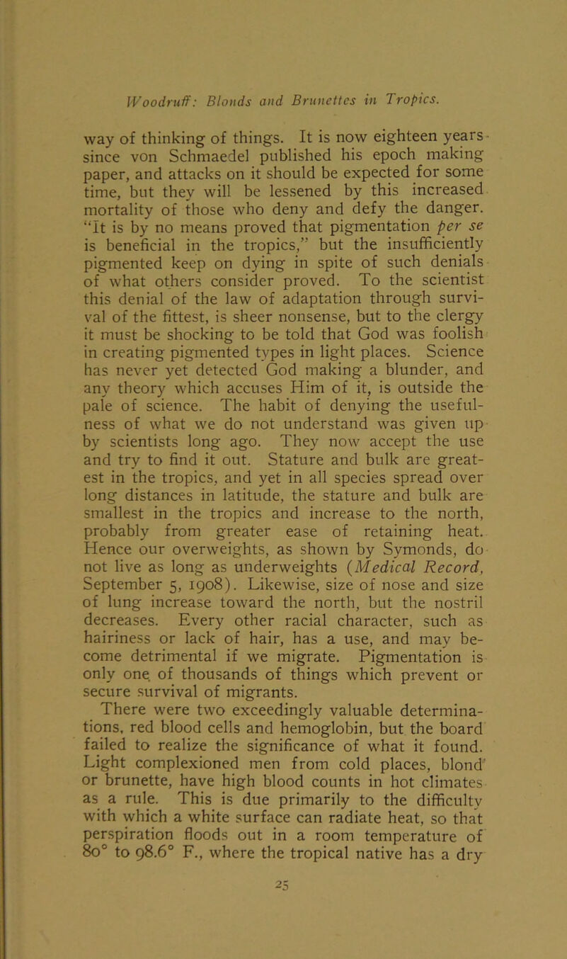 way of thinking of things. It is now eighteen years since von Schmaedel published his epoch making paper, and attacks on it should be expected for some time, but they will be lessened by this increased mortality of those who deny and defy the danger. “It is by no means proved that pigmentation per se is beneficial in the tropics/' but the insufficiently pigmented keep on dying in spite of such denials of what others consider proved. To the scientist this denial of the law of adaptation through survi- val of the fittest, is sheer nonsense, but to the clergy it must be shocking to be told that God was foolish in creating pigmented types in light places. Science has never yet detected God making a blunder, and any theory which accuses Him of it, is outside the pale of science. The habit of denying the useful- ness of what we do not understand was given up by scientists long ago. They now accept the use and try to find it out. Stature and bulk are great- est in the tropics, and yet in all species spread over long distances in latitude, the stature and bulk are smallest in the tropics and increase to the north, probably from greater ease of retaining heat. Hence our overweights, as shown by Symonds, do not live as long as underweights (Medical Record, September 5, 1908). Likewise, size of nose and size of lung increase toward the north, but the nostril decreases. Every other racial character, such as hairiness or lack of hair, has a use, and may be- come detrimental if we migrate. Pigmentation is only one. of thousands of things which prevent or secure survival of migrants. There were two exceedingly valuable determina- tions, red blood cells and hemoglobin, but the board failed to realize the significance of what it found. Light complexioned men from cold places, blond or brunette, have high blood counts in hot climates as a rule. This is due primarily to the difficulty with which a white surface can radiate heat, so that perspiration floods out in a room temperature of 8o° to 98.6° F., where the tropical native has a dry