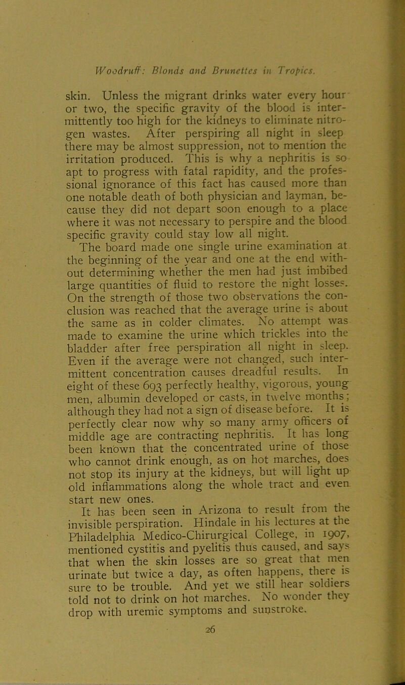 skin. Unless the migrant drinks water every hour or two, the specific gravity of the blood is inter- mittently too high for the kidneys to eliminate nitro- gen wastes. After perspiring all night in sleep there may be almost suppression, not to mention the irritation produced. This is why a nephritis is so apt to progress with fatal rapidity, and the profes- sional ignorance of this fact has caused more than one notable death of both physician and layman, be- cause they did not depart soon enough to a place where it was not necessary to perspire and the blood specific gravity could stay low all night. The board made one single urine examination at the beginning of the year and one at the end with- out determining whether the men had just imbibed large quantities of fluid to restore the night losses. On the strength of those two observations the con- clusion was reached that the average urine is about the same as in colder climates. No attempt was made to examine the urine which trickles into the bladder after free perspiration all night in sleep. Even if the average were not changed, such inter- mittent concentration causes dreadful results. In eight of these 693 perfectly healthy, vigorous, young men, albumin developed or casts, in twelve months; although they had not a sign of disease before. It is perfectly clear now why so many army officeis of middle age are contracting nephritis. It has long been known that the concentrated urine of those who cannot drink enough, as on hot marches, does not stop its injury at the kidneys, but will light up old inflammations along the whole tract and even start new ones. It has been seen in Arizona to result from the invisible perspiration. Hindale in his lectures at the Philadelphia Medico-Chirurgical College, in 1907, mentioned cystitis and pyelitis thus caused, and says that when the skin losses are so great that men urinate but twice a day, as often happens, there is sure to be trouble. And yet we still hear soldiers told not to drink on hot marches. No wonder they drop with uremic symptoms and sunstroke.