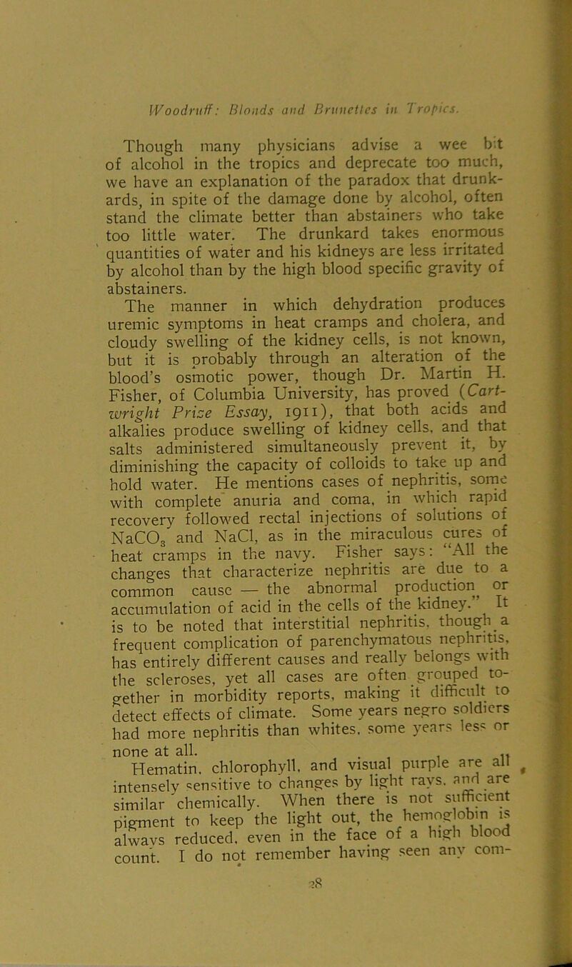 Though many physicians advise a wee bit of alcohol in the tropics and deprecate too much, we have an explanation of the paradox that drunk- ards, in spite of the damage done by alcohol, often stand the climate better than abstainers who take too little water. The drunkard takes enormous quantities of wafer and his kidneys are less irritated by alcohol than by the high blood specific gravity of abstainers. The manner in which dehydration produces uremic symptoms in heat cramps and cholera, and cloudy swelling of the kidney cells, is not known, but it is probably through an alteration of the blood’s osmotic power, though Dr. Martin H. Fisher, of Columbia University, has proved (Cart- ivright Prize Essay, 1911)) that both acids and alkalies produce swelling of kidney cells, and that salts administered simultaneously prevent it, by diminishing the capacity of colloids to take up and hold water. He mentions cases of nephritis, some with complete anuria and coma, in which rapid recovery followed rectal injections of solutions of NaCOs and NaCl, as in the miraculous cures of heat cramps in the navy. Fisher says: All the changes that characterize nephritis are due to a common cause — the abnormal production, or accumulation of acid in the cells of the kidney. It is to be noted that interstitial nephritis, though a frequent complication of parenchymatous nephritis, has entirely different causes and really belongs with the scleroses, yet all cases are often grouped to- gether in morbidity reports, making it difficult to detect effects of climate. Some years negro soldiers had more nephritis than whites, some years less or none at all. . , Hematin. chlorophyll, and visual purple are all intensely sensitive to changes by light rays, and are similar 'chemically. When there is not sufficient pigment to keep the light out, the hemog obin is alwavs reduced, even in the face of a high blood count. I do not remember having seen any com-